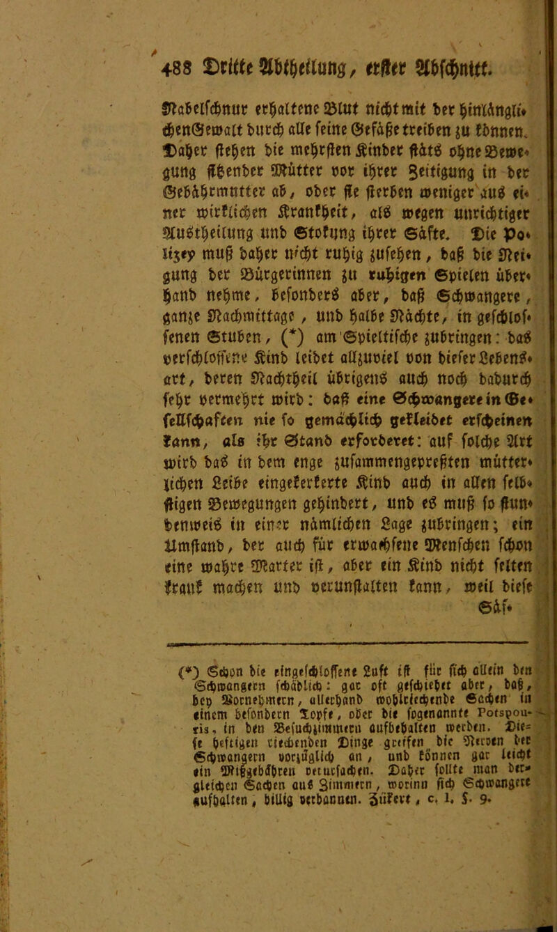Nabeifchnur erhaltene 2Mut nichtmit ber hiniängli* then@ewait burdh alte feine ©efäfje treiben $u fimnen. Daher flehen bie meljrfien Äinber ftütS ohneföewe* gung fffcenber SWütter ror ihrer Seitigung in ber ©ebährmutter ab, ober fte jterben weniger au$ ei* «er wirtlichen tfranfheit, alS wegen unrichtiger SluStheilung unb ©tofijng ihrer ©äfte. Die po* itjey mufj ba^er nicht ruhig jufehen, ba§ bie Nei* gung ber Söurgerinnen 31t ruhigen ©pielen über* hanb nehme, bcfonberS aber, baß Schwangere, gan&e Nachmittage, unb fyalbt Nächte, in gefcblof* fenen@tuben, (*) am ©pieltifchc ^bringen: ba$ p er fch Imune Äinb leibet alfyuoiel ron bieferSebenS* art, beren Nachtheil übrigens auch noch baburch feht oetmehct wirb: ba$ eine Schwangerem©«» fettfchafeen nie fo gemächlich gedeihet erfchetnen Jan«, al« ihr Stanb erfotbevet: auf folche 2lrt wirb baS in bem enge jufammengeprehten mutter* liehen Sethe eingeferferte Äinb auch in allen felb« fügen fSewegungen geentert, unb eS mufj fo fhm* feenweiS in einer nämlichen Sage ^ubringen; ein ttmftanb/ ber auch für erwaehfene SWenfchen fchmt eine wahre harter ift, aber ein Äinb nicht feiten franb machen unb oerunftaiten bann, weil biefe 6äf* (*) (Schon bie tingcfdUoffene 2uft iff fiic fith ollem bm ©djirangten febablid): gac oft gtfcptcb« öbec, bofi, bep Soctiepmtcn, ullechanb rooblciecptnbe Sccptn in einem btfonbecn Sopfe, ober bie fogenonnte Porspoa- - tiä, in ben S5efud)jii»uucn üufbeöalttn toerbtn. X)ie= ft heftigen tierfmiben Dinge gettfen bie SUcoen bec 6cpn>angern uorjuglicl) an, unb tonnen goc UidJt «in Wifcgtbdbmi ortuefaeptn. Da&ir füllte men btt» gleichen ®ccpcn cu« Smtmtcn , roorinn fidp Scptoangete «uföalttn, billig «Wannen. giiFevt, c. l, $. 9.