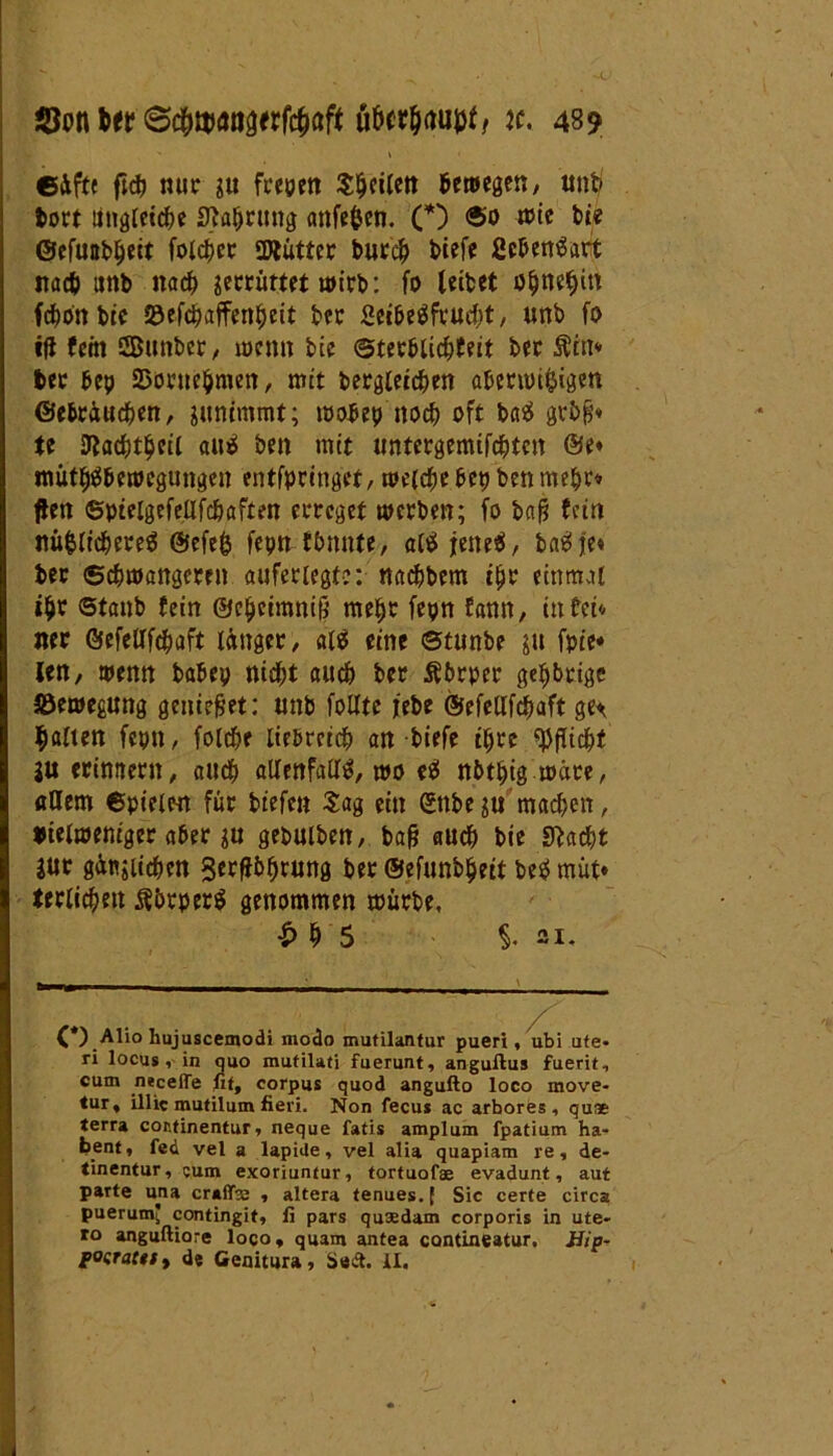 ' » ©äfft ftdj nur ju freuen S&eilen bewegen, unb bort lingleic&e Sftabrung anfefcen. (*) ®o wie bte ©efunb^ett folcbec SDtütter bur$ biefe ßc&enSart nadj unb nach gecrürtet u>irb: fo leitet öf)neljitt fcbon btc Söefcpaffenljeit bec Sei&eSfrudjt, unb fo ifi fein ©unter, wenn btc ©ter&licbfeit bec Äfa* bec bep 23orue$men, mit begleichen aberwi&igen ©ebräucben, sunimmt; toobep noch oft baS gvbfj« te ttacbtljeil auS ben mit untergemifcbtcn ®e« nwthS&ewegungen entfpringct, welche bepben mehr» flen ©pielgefellfchaften erreget werben; fo ba|§ fein nü&lichereS @efe& fepntbnnte, alSfeneS, ba^je» ber Schwangeren aufeciegt?: nachbcm ihr einmal ihr ©taub fein ©chcimniß mehr fepn fann, in fei« ner öefellfchaft länger, al$ eine ©tunte gu fpie* len, wenn babep nidfjt auch ber Äbrper gestrige äöewegung genietet: unb follte jrebe ©efellfchaft ge^ galten fepn, folche liebreich an tiefe ihre Pflicht ju erinnern, auch allenfalls, wo eS nbtptg wäce, «Hem ©pielen für tiefen Sag ein gnbe ju machen, btelweniger aber tu gebuiben, bafj auch bie Stacht jur gütlichen 3erf}b^rung bec ©efunbheit beS müt* terlichett $&rper$ genommen mürbe, t> h 5 §. 21. (*) Alio hujuscemodi modo mutilantur pueri, ubi Ute- ri locus, in quo mutilati fuerunt, anguftus fuerit, cum neceflTe nt, corpus quod angufto loco move- tur, illic mutilum fieri. Non fecus ac arbores , qu* terra cor.tinentur, neque fatis amplum fpatium ha- bent, fed vel a lapide, vel alia quapiam re, de- tinentur, cum exoriuntur, tortuofae evadunt, aut parte una craflfe , altera tenues.f Sic certe circa puerum* contingit, li pars qusedam corporis in ute- ro anguftiore loco, quam antea contineatur, JJip- posraut, de Genitura, Sedt. II.