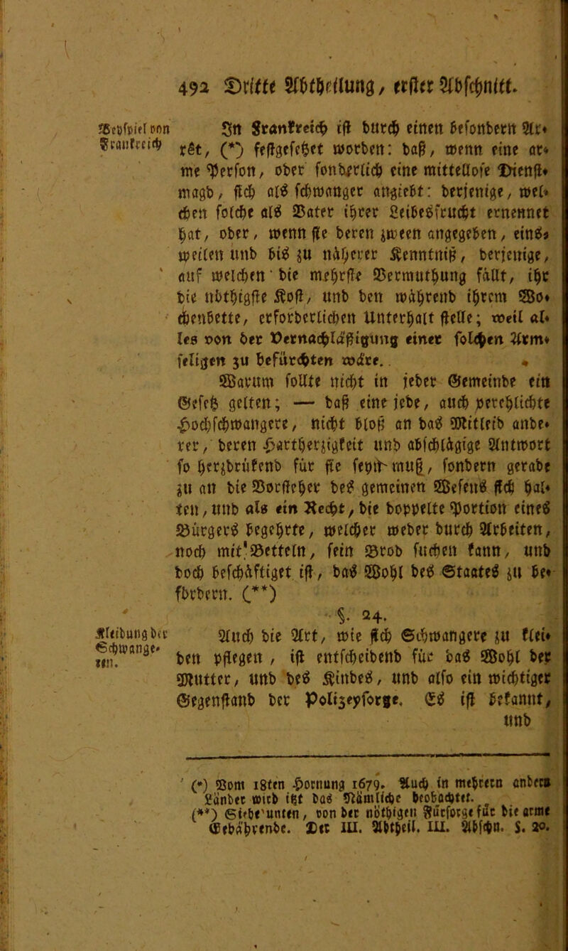 SBcVfpiet Pon Scanfrcitb Jfltibung&a’ 6ct)U'flng«' tut. I % 49a ^Dritte , ttfttt Sfbftynttt. Sit $ranfretcf> ifl bttrdb etttett ßefonbettt 3Ir« rSt, (*) feftgefefcet worben: baß, t»entt eine at% me ^erfon, ober fonbfrticb eine mitteüofe Dienfl« magb, fld) ai^ fefetwaugec attgtebt: berjettige, wel* tfjen fofcf>c al$ Sßater ihrer Seibeäfrudjt ernennet bat/ ober, wenn fle bereu jireen angegeben, eins* «jetten unb Biä $u näherer Senntuiß, berfenige, <tuf meinen bte mcfjrffe 25ermurf)ung fällt, iljr bie ttbtbigfle Äofl, unb beit mätjrenb intern 3Bo« tbeuBette, erforberlidmt Unterhalt fletle; weil al* lc8 r>ort bet tfernacfclößtgimg «net folgen 3ttm* ieltgen $u befürchten rod're.. * SEßatum folUe nicht in jeber ©emeinbe eitt @efe& gelten; — baß einejebe, auch perehtiebte £ocbfchwangete, nicht Bloß an baä Sötitleib anbe* rer, beren £artberjigfcit unb ablcblägige 2lntmort fo berjbrüfenb für fU fepü mu|, fonbern gerabe gu an bie 23orfleher be£ gemeinen SBefenä fleh h^4 ten, unb als ein Kcc^t, bcc hoppelte Portion eines JöürgerS Begehrte, welcher weber burch Arbeiten, noch mit!»etteln, fein Stob furfmt fann, unb bocö befchüftiget ifl, baS 2öo§l be$ 0ta«te$ &ti Be« fbrbern. (**) §• 24. 2ludb bte 2trt, tote fleh Schwangere nu flei« ben pflegen , ifl entfeheibenb für ba$ ÖBohl bee SDlutter, unb beS $ittbeS, unb alfo ein wichtiger ©egenflattb ber Poltseyfotge, £$ ifl befannf, unb ' (•) Bom i8ten £ocnungi 1679. 9lud) tn mtbretn cnfctc# Sänbet wicB ißt taä 9lantlid)c Bcofcad)ttt. (**) <sifb«'unten, con bet notljigfii Sucfotgi fuc bifarnte (Erbähvenbc. Xtt IU. 9W$eil. III. Slbfan. S. *>•