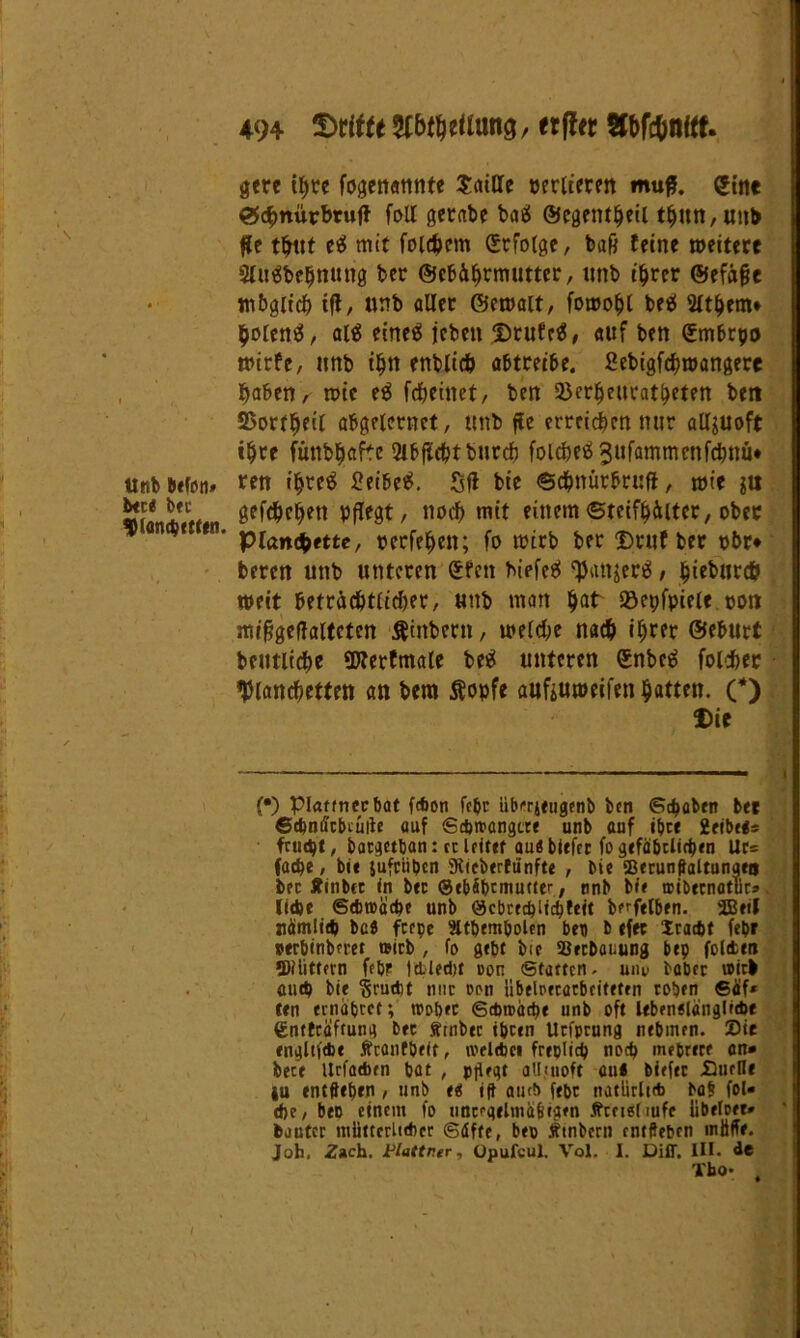 tlnb befon» bet« bet $lanchetten. 494 ©ritte Sfbrhefiung, erfttr Sfbfc&nitt. gere ihre fogenattnte Saille pertieren muß. gine ®c^)ttürbr«f} fall gerate batf öJegent^eil thun,unb fle thut ee! mit folgern Srfolge, bafj feine »eitere Sfuä&ehnuttg bet ©efcährmuttcr, imb t'^rer ©efäge mbgltdf) ifl, unb aller Gemalt, fomohl beä Wthem* holen#, al# eirteö jeben Drufe#, auf ben (Smbrpo »irfe, nnb ihn enblich abtreibe. 2ebigfd)»angere haben, »ic e# fcheinet, ben Söerljeucat&eten beit SSorr^eit abgelernct, unb fle erreichen mir allzuoft ihre fmtbljafte 2ibfüdjtburcb folcbeäjufammcofchnüe ren ihre# £eibe#. Sfl bie ©chnürbruft, »ie ju gefächen pflegt, noch mit einem©teifhälter, ober pianQette, rerfefjen; fo »irb ber Dtuf ber pbr* beren unb unteren £fen tiefet fpattjer#, §iebucc& »eit beträchtlicher, unb man hat löcpfpiele pon mifjgeffaltcten $inbern, »eiche nach ihrer ©eburt beutliche SJlerfmale be# unteren ©nbc# fofäec Wandbetten an bera Äopfe anfeumeifen hatten. (*) Die (•) piattnecbat febon febt übrrjeugenb ben Schaben ber ©tbmicbtüiie auf Sc&ttangtre unb auf ihr« 2cibe«s frucht, batgetban: et leitet au« biefet fo gefährlichen Ur= fache, bie juftiiben SRteberftinfte , bie SBerunffaltunaeo bet Äinbet in bet ©ebibtmutttr, nnb bie aibetnatucs liehe Sdmäche unb ©cbrechlichfeit b^felben. SBeil nämlich ba« feepe ätbembolen ben b efec Xradjt fepr nerbinbn-et mirb , fo gebt bie Setbauung bep foltm •D?iitfern febr Ictledtt oon Statten, uiu> habet wirb auch bie §rud)t nur »on ubelPftarbriteten toben ®äf* ten ernähret; wöbet Schwäche unb oft Ubenelängficbe €ntfraftung btt Stnbec iheen Utfpcung nehmen. Sie engltiebe Äranfbeft, ivelebcn freplich noch mehrere an» bece Urfacben bat , pflegt aUjuoft aui biefec Suefle iu entffeben , unb tt ift aut!» ffpc natürlich ba§ fol« dje, ben einem fo uncegelmäfeigen tfrci«[iufe libefoer» bautet miittcrltdier Säfte, bep Ämtern entfteben müffr. Joh, Zach. Vlattr.er, üpufcul. Vol. I. Diff. III. de Tho- ,