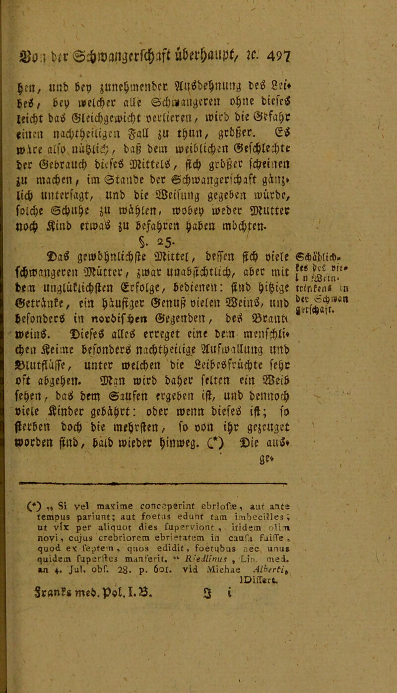 « |en, unb bey jttne$menbct 9Xu^t>e^mm^ be$ Set* bei!/ bey welker alle cScfemattgcrett oi)ne biefeS leicfjt batf @let#gewi#t oertteren/ wirb bte@lefufjr {(nett na#tt)eitigcn Sali gu t^utt, gebier. Qü$ »ire atfoxnu&ti#, baß bem umbtt#en @ef#te#te ber ©ebrau# btefeS 3Jtittel«f, ft# grbjyec fcj?etnen $u machen f im 0tanbe ber 6##angert#aft g&nj* li# unterfagt, tmb bte SSeifung gegeben würbe, fot#e 0#u§e $u müßten / wobey webet SDUUtcr tti># $inb ctrx>aÖ $u befahren $aben mb#ten. S. 25* ©a$ gewb§ntt#|ie ©littet, beffen ft# oiete f#roangeren Mütter, $i»ar unabjtdjtlt#, aber mit bem unglültt#|Ien Erfolge, bebtenen: ftttb ^i^tge ©etr&nfe, ein ^iuftger ©enuß rieten ©etnä, uiib befonbersi ttt norötf$en ©egenbett, be$ Sötauti wein$. Diefeä alleg erreget eine bem menf#li* #en ßeime befonberg na#t£)eüige Aufwallung uttb JBlutfUiffe, unter mel#en bie Set.bcgftü#te fetje oft abge&en. 3Aan wirb ba^er fetten ein ©cib feyett, ba^ bem ©aufen ergeben ift, uttb bentto# »tele Ätnber gebührt: ober wenn biefeä ifl; fo flerben bo# bte meljrflen, fo oon itjr gejeuget worben ftttb, batb wieber tyinweg. C) Sie auS* ge* (*) „ Si vel maxime concaperint ebrlofte, aut aats tempus pariunt; aut foetus edunt tum imbecilles; ut vix per aliquot dies fuperviont , itidem oli.n novi ^ cujus crebriorem ebrietafem in caufa fuitTe , quod ex feptem, quos edid.it, foetubus nec uaut quidem fuperfte3 munferit. kl- R'edlirms , Lin. med. an 4. Jul. obf. 28. p. 6oi. vid Miehae ALbtrtih lDiffert, Sr«n?« meb.pol.1.3. 3 i ©AüMtcfi- Itt ber Bit* l ti >tSftn< tctriftn« tn btt' ccbwötl grcfcftftTf-