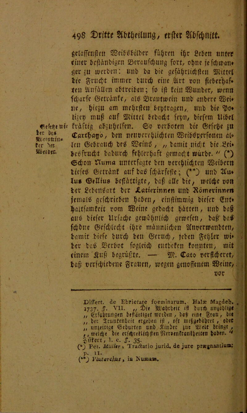 tti tfC i)C8 fisetstriu« fcr '»et äbttbte. 49$ SWtt* rrfTcr Wc&niff. gclaffenfleit Seibtfbilbcr führen iljr Scben unter (inet beflünbigcn SScrcufcfwng fort, opne fefcfewan* ger iu werben: unb ba bic gefäpritcbften SDiittei fct'c grudjt tnimcr tur# eine ilrt ton fteberpaf* ten 2lnfüilen abtreiben; fo iff fein Sunbet, wenn fdf?arfe ©etvünfe, alä iBrantwein unb anberc Sei* ttc, §ieju am melden beptragctt, unb bie $o* liict) mufj auf SKittfl bebaut fepn, bfefcm llibel 's früftig abjttljelfcn. ©o verboten bte ©efe$e ju (Cßrt^ögo, ben neut>ete$licf>ten Seibäperfonen al* Icn ©ebrattcb be$ Söetn^, „ bannt m#t bie üei* beefrucfct babur# fcplcrlwft gemacht würbe. (*) ©cfcon Hum« untctfugte ben ccte^iidjten Seibern tiefes ©ctrünf auf tag fd;ärfefJe; (**) unb 2fu* lu* ©fHiiiß befHittigte, tafs alle bie/ welche twn fcer gcbentfart bcr JlUticrinnen unb Hömermnm jemals getrieben tjaben, einflimmig bicfer C£nt* ^aitfamfcit rom Seine gebaut Jütten, unb bafj fittß tiefer Urfac^e gewbpnitcb gewefcn, bafj ba$ fdjbne ©efdplcdjt ifyre männlichen Sfnoermanbten, bannt tiefe burd) ben ©erucp, leben ^cf>lcc wt* . ter bßS Scrbot fogleid) entbcfen fonnten, mit (inem Ätifl begrüßte. — ©?. (tato nerftcberet, bßf> uerfc&tebene grauen, wegen genofTenem Seine/. • not Differf. de Ebriefate foeminarum. Hals Magdeb. , 1737. .ST- VII. „ £t'e ai'cbtfcfit tfl bin* uniobltg« ,, (Eefabrungen befliuttgct tmbtn, bofi eine §rou, bi« ,, bet Jrunfenbcit ergeben ifl , off tnifcgebä&m , cbec ,, unjeittgt öeburten unb Äinhcr juc Hielt bringt , , , welche bte ccfepcfHtcptienTicrPtnfranibcitfn haben. u gtifert, 1. c. jT. 35- (*_) Per. Mülltr ■> TraAatio jurid. de jure pr«gnanüum: p. 11. (**) Viutarshus, in Numaai. /