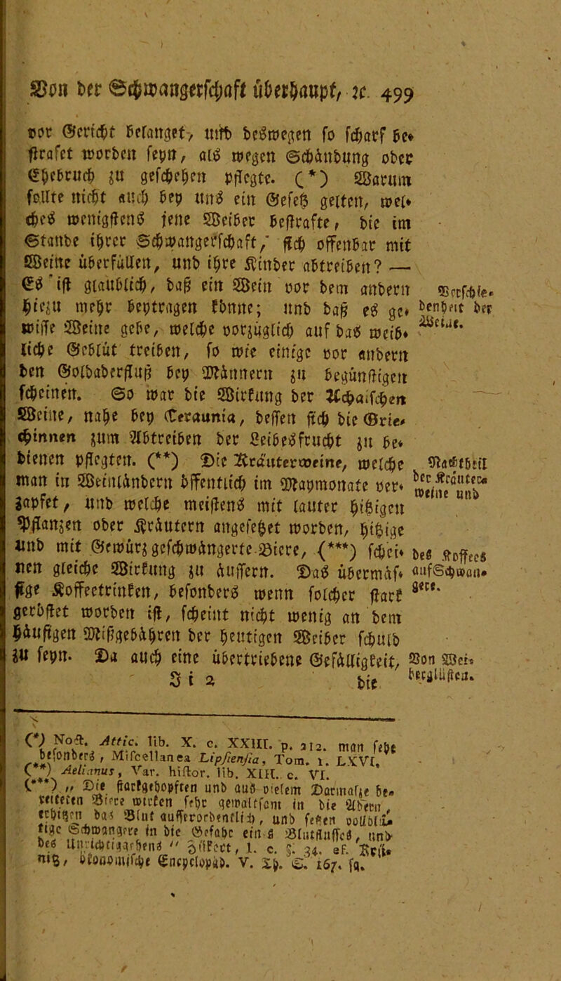 twr ©erichf belanget-, tufo beSwegen fo fcharf be* flrafct worben fepn, ais wegen ©chüttbung ober <!&c&ritcb ju gefächen Pflegte. C*) Sarum feilte nicht auch bep tut* ein ©efe$ gelten, »et* c&e$ wenigffcnS jene Seiber beffrafte, bic im ©tanbe ihrer ©chwattgerfäaft/ ffä offenbar mit Seine überfüllen, unb ihre $inber abtreiben? — €0 ift glaublich, bafj ein Sein por bem anberit SBafc&fe« hieju mehr beptragen fbnne; unb baß eS ge« ben$fir *er toilfe Seine gebe, welche oorjüglfä auf ba* weib* — ^ liehe ©eblüt treiben, fo wie einige oor anbei?» ben ©oibaberflup bep üttünnern $n begünftigeit fchetneit. ©o war bie Sirfung ber tfchaifäm Seine, nahe bep (Ceraunia, beffett ffä bie (Brie* (hinnen jum 5X6trei&en ber Leibesfrucht $u be* bienen pflegten. (**) ©cc 2träutcr>»eine, welche Statftbril man in Seiniünbern öffentlich im SRapraonafe per* »JÄ*,!01 gapfet / nnb welche meifienS mit lauter hingen ' ' «pflanjen ober tfrüutern angefe&et worben, hi&tge unb mit @ewut$ gefäwÄngerfe.aöicre, (***) fäei* ue sttfai neu gleiche Sirfung ja puffern. ©aS übermäf* «ufs^uxm. |tge Äoffeetrinfen, befonberS wenn folchcr ffart m' gerbflet worben ifi, fcheint nicht wenig an bem häuftgen StifigebÄhren ber heutigen Seiber fäuib fepn. Da auch eine übertriebene ©efülligfeit, ®on sBei» 3i a ( l üb. x. c. xxur. p, 312. man fib{ bj.onbfr« , Mifcellaaea Lipßenßa, Tom. 1. LVCVt, kV Aeluxnus, Var. hiflor. üb. XIH. c. VI. <•***}  Ei* fiörfgfpopften unb aub oielem Dannarj« bt„ Sftfcitn 55t<te mvfen frt)c qeiPalffcnt in bie 21 bem ecbi^m b<u 93fu( aufftrorbenclii), unb fef»en oolibHi tiac feebmaname in bic öefabc ein s Sßlmditffcä, unb- bes Utmd)tiqqffj?nä  oCtFcct, l. c. t u. sF. Seit* niß, Dioabmifyt encpclopab. V. xp. 167, fq. 'I /