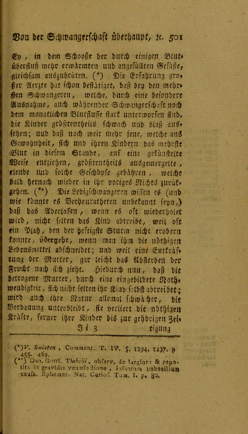 €i; , in bem ©djoofje ber burcb ctntgett 33tut« Überfluß mc$c erwärmten unb angefütlten ®eftßef gleidifam aufyubrütett. (*) £)ie (Srfafjrung gro« f ec Stellte $at fc^oti betätiget, bah' bev beti me^r« fkn ©c&wangcren, welche, bttrefl eine befonbere 9uöna$pte, auef) w&b'renber ©djwaitgerfcbaft no# bem monatlichen Jölutfluffe flart unterworfen ßttb, bie Äittbcr grbßtentfjeittf febwad) unb btaß au$« febett; uub baf? noch weit Wetjr jene, welche <tu$ ©ewoljnbeit, ftcb unb ihren $mbern ba3 ntebrfle ä3lut in biefetn ©taube, auf eine gefünflettc Söeife entstehen, gt&ßtent$ctl$ auägemergette, «lettbe unb fold&e ©efcb&pfe geboten, welche halb hernach wicber in ifjt‘ ooutgeö S^icht^ juruf* geben. (**) ©ie 5ebtgfcbwangeren wirfen e$ (unb tute fimnte e$ SSerbeurafbeten unbekannt feptt,) baß baS Sfbertaffett , wenn e$ oft wieberbotet wirb, nicht fetten bnö $inb abtreibe, weit oft «in tyafc, ben bet beftigfie ©türm nid&t erobern tonnte, übergebt/ wenn man itjm bie nbthfgett Sebentfmittel a6fchneibet; unb weit eine gnttr&f« tung bec SDftttfer, gar leicht ba$ Slbflerbert bec 5?cucbt nach fl# sieht, -ßiebutch mm, baß bie betrogene gjtiiftec, bttreh eine cingebilbete £TJoth* weitbigteit, ftch nicht fetten ißr $inb felbfl abtreibet; wirb au# ihre Statut allemal f#w&#ec, bie ©erbauung unterbleibt, fte oeclfcrt bie ubt^rjen Wfte, ferner ihre Äittbcr bi$ jur gehörigen Sei« 8 i 3 tigung (*)F, Swieten , Coament. T, IV. $. 1294, «97, a 455- 4*59. Dan, Goffl. Thebe Tu , obfsrv. de largiore & repe» titi ii gravldis vensfe ftione , infantum imbQalUiiat caift. .Ephemer. Na£. Cijriof, Tom. I. p.