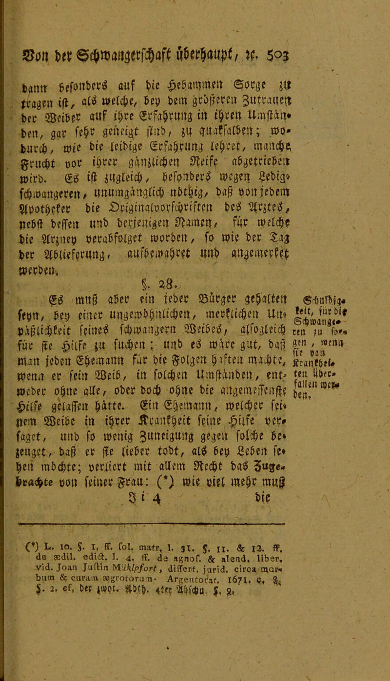 fcamt befonberS auf bie gebammen ©orge gtf (ragen tfl, «tf welc&e, bev bem gebeten Butuauctt bcc Söeibeb auf i$re Srfa&rung in ifyctn Umfiün* beit, gar fe$t genetzt jiu.b, ju <ruaffat&en; wo* feurc&, wie bie leibige (Stfaljrung lehret, mattet gruefrt vor tijter ggnjlitfeu ^eife abgetrieben wirb. & ifi iUglei#/ befonber? wegen £ebicj* föwangerett > unumgänglich nbt|tg, bafj vonfebem Avotljefer bie .Dtiginalvotfdptiften be$ Aruetf, nebft beffett unb beseitigen tarnen, für welcfje bie Atjnep verabfolget worben, fo wie bet Sag ber Ablieferung, aurbewafjret unb angemerfet werben, 5. »8. <g$ mttg aber ein ieber Bürger gehalten <s-&nWt« feptt/ bep einer ungewöhnlichen, merklichen Um pijjtftffeit feinet fchwaitgetn SKeibeä, alfogleidj Sa ?u V* für fte fiiife ju fueften ; unb c$ wäre gut, bat? 2.™ ' wtiu* man leben e$cmann für bie folgen giften machte, wenn er fein 2ßeib, in folgen UmfHnbett, ent* »b?c« weber ojjne alte, ober boefe ohne bie angemeiTcnße ^n!9c* |>tlfe gelafTen $4tte. gttt bemann, welker fei* item SBetbe in ihrer Ätanfljeit feine £ilfe vet> faget, unb fo wenig Zuneigung gegen fol^e be* jettget, ba$ er fte lieber tobt, al$ bet> ßcben fe» heit möchte; verliert mit allem Stecht ba$ beaebte von feinergrau: (*) wie viel mehr mit9 3i4 bie (V L. 10. $. X, ff. fol. matr, 1. 31. $. ji. & 12. ff. de aedil. edid. 1. 4. ff. de agnof. & alead. über, vid. Joan Jüdin Müklpforl, differ-t. jurid. ciroa mar«« bum & eura.n »grotorun- ArgeiUoifaf. 1671, c, $• 2. ef, Der i»pt. *bt&. 4ffc Ahfäa $, s;,