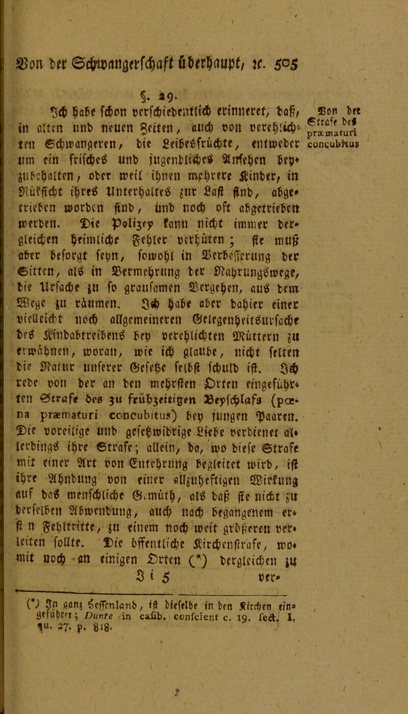 b« ©tfwnnörtfc&aft \t. &o$ %• 49* %aU fcbon oerfd&iebcntric^ erinneret, baß; in ölten unb netten Seiten, auch oon oerehiith'' ten ©chmongeren, bie Seibeefrüchte, entmeber «nt ein frifche« unb jugenblichc« Wehen bet?* suheholtcn, ober weit ihnen mehrere hinter, in Siüfftcht ihre« Unterhalte« ^ur Safi flnb, abge* trieben toorben ffnb, iinb noch oft abgetrieben »erben. Die poli^ej» fann nicht immer ber* gleichen ^rimlt'dhc Fehler oerhüten ; jie rnufj aber beforgt fepn, fomohl in Verheerung ber Bitten, al« in Vermehrung bet S?ahrung«»ege, bie Urfache iu fo graufamen Vergehen, au« bem Sßcge |u räumen. 3<h h<rä* ab<» basier einer oicUcicbt noch allgemeineren ©rlegenbeit«urfacbf br« Äinbabtrciben« bet) oerchlichten üftüttern gis ermahnen, »oran, »ie ich glaube, nicht feiten bie SRaiur unferer @efe$c fcib|i fchttlb ifh $c$ rebe oon ber an ben mehrflen £)rten eingeführ* ten Straft t>es 5« feübjmigm Beyfchlafs (pae* na praematuri ccncubitus) bep Hingen paaren. Die ooreilrge unb gefc$»ibrige Siebe oerbienet al« letbing« ihre ©träfe; allein, ba, »0 btefe ©träfe mit einer 2lrt oon Entehrung begleitet »irb, ifl ihre Slhnbung oon einer alljuheftigen SBirfung auf ba« menfchliche ©.müth, al« baß fte nicht >u berfeiben 5l6»cnbung, auch nach begangenem er» ff n Fehltritte, gu einem noch »eit größeren oer» leiten füllte. Die öffentliche Äirchenflrafe, »o« mit noch an einigen £rten C) begleichen ju S i 5 rer* (*) 3p fiflnj £effenl«nb, »ff btefclbe ln ben Streben eins 3»fuf)m; Dunte in cafib. confcient c. 19. l’eft, I„ in. 27. p. gig. fflon bet ©träfe be# prstmafuri contubhus 1