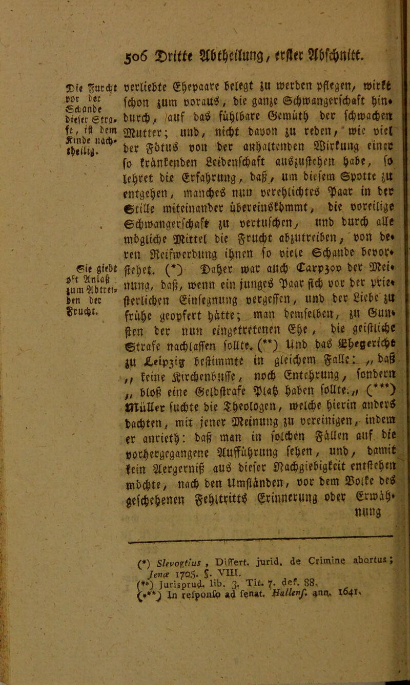 3Dt'f *t5Ur$t »oc bec gdonbe bittre (Stra- fe , tfl bem Ätnöe nach» sbtilii). Pie Siebt öft Sinlafj jirni Qlbtcti* ben bec Stuckt. 506 dritte WtitWlm/ «ff« Wc&ttftt. perltebte S^cpaarc belegt ju »erben pflegen, wirft fefjon jurn rotau* *, bie gattje ©chwangetfcbaft bin* burch, auf basl fühlbare ©ernüth bcc fehwaefcett Butter; unb, nicht bapon ju reben, wie piel ber §btu$ pon ber anbaitcnben SÖirfuttg einec fo früntenben ficibenfdjaft auäjuflchen ha&e, fo Übtet bie Erfahrung, baß, um btefem ©potte ju entgehen, manche^ nun percblicbtetf ^aar in btc ©teile miteinanber übeveinSfbmmt, bie poreilige ©chwangetfchaft ju pettttfeben, unb bureb alle mb gliche «Wittel bie ftrutyt abjutreiben, pon be* reti Weifjpcrbung ihnen fo pieie ©ebanbe bepor* flehet. (*) Dabet mar all# Carp30P bet SWei* nung, baß, wenn ein junget ‘flaat fleh por ber ptie* flerlicben Einfegmutg pergeffen, unb bet Siebe ju frühe geopfert bitte; man bcmfelben, iU ©mt* jten bet nun eingettetenen Ehe, bie geifbt#c ©träfe nacblaffen foUte. (**) Unb batf O&e0«tcht ju £ctP3tg beflimmte in gleichem faffti „ baf* ,, leine ÄttcbenbuiTe, noch Entchtung, fonbern „ bloft eine ©elbflrafe $1«$ haben foUte.,, (***) OTüJIet futhte bie Theologen, welche hierin anber$ boebten, mit jener Meinung ju pereinigen, inbem et anriethi ba§ man in foldben Süllen auf bie »otbergegangene Aufführung fehen, unb, bamit fein Slergetnifc auS biefet Wachgiebigfeit entfielen mbchte, nach ben Umflünben, Pot bem Sorte be$ gefchehenen ge&ittitt* Erinnerung ober Erwib* nung 1,1 1 H (*) Slevotfius , Diftert. jurid. de Crim'me abartus; Jena: 1705. S-.VUI. . J , oo (**) Jurisprug. lib. 3? Tit. 7. dcf. 88- {**'*) In reiponfp ad fenat. Hallen/, am- 1641, '
