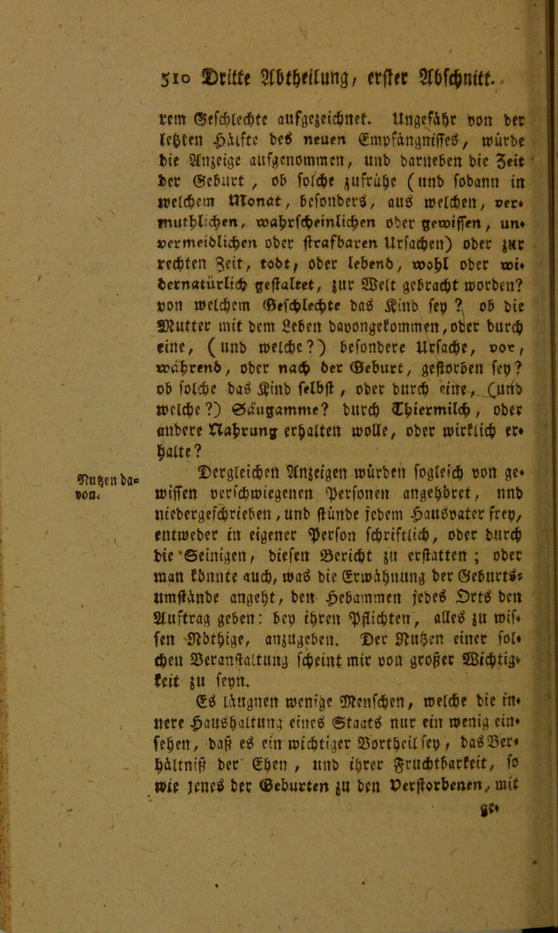 / Stoßen ba« ICQ. \ ( / 510 SDritfe tybtfyilung, erfter Wc&ntif. tem ®ffcf)Ced&tc aufgegcidjnet. tlngefüfjr t»orr ber tefcten Hiifte be$ neuen (SmpfängnifTeS, würbe bie Sinnige aufgenommen, unb barneben bic Seit ber @cb;trt , ob folche jufrühc (unb fobann in welchem tJTonat, befonberö, aus welchen, ©er* rnutblicben, oJflbrfcbetnltchen ober gewtffen, um »crmeibltchm ober flrafbaren Urfadjen) ober gur rechten $eit, tobt, ober lebenö, wohl ober um bernutürltch geffaltet, jur Seit gebracht worben? oon welchem (ßefcblecbtc baS $inb fep ? ob bie SDtutter mit bem geben bapongefommen,obcr burch eine, (unb welche?) befonbere Urfache, oo«, trdhrenb, ober nach bet ©eburt, geworben fep? ob folche baS $htb felbfl, ober burch eine, Qitib welche?) ödugamme? burch £biermil<$, ober anbere Haftung erhalten wolle, ober wirtlich er* halte? Dergleichen Sinnigen würben fogtefch oon ge* wiffen ocrfchwiegenen ^etfotten angehbret, nnb ntebergefdjrieben ,unb fiunbe icbem HauSpater freu, entweber in eigener <Perfon fchriftlich, ober burch bie'©einigen, biefett Bericht gu erflattcn ; ober man ffmnte auch, waS bie Srwühttung ber öebttrtS* «mjlünbe angeht, ben gebammen jebeS JDrtö ben Auftrag geben: bet; ihren Pflichten, aUeS ju wif* fett -SMthige, anjugeben. Der Sftuljen einer fol* chen 25eranflaitung fcheintmir oon großer Sichtig* feit tu feptt. (SS lüagnett wenige iDlenfchen, welche bie in* ttere Haushaltung eitteS ©taatS nur ein wenig ein* fehett, bafr eS ein wichtiger 23ortheilfep , baSSer* hültnip ber (Shen t unb ihrer ftruchtbarfeit, fo wie jenes ber ©eburtm $u ben Perflorhenen, mit ge*