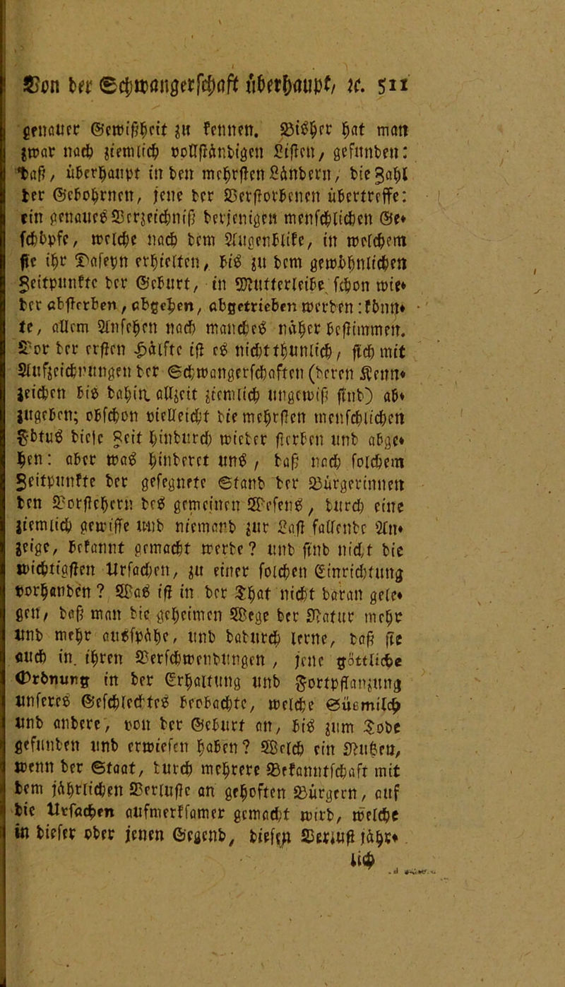 genauer ©ettn'^ctt femten. 25i%t bat matt ätrar nach jtemiicb poöfiänbigen Siften, gefnnben: *baft, überhaupt in t>m mcbrfiett Säubern, bie gabt ber ©ebobrnen, jene ber SSetfiotbenen übettreffe: ein genaues 25erserc^m'f} berjenigHt mertfc^ltc&en ©e* febbpfe, treidle nach bem Sfnßerttltfe, in welchem fit ibr ^afepn erretten, ti$ gu bem gewbbnlidbm jeitpunftc ber ©eBurt, in 9}?ufferleibe. febon mit* bet «bffrrben, cbgcljm, abgetrieben werben ifbntj* ie, allem 2Tnfc|cn nach manches netzet befummelt. S'rt bet crfjcn Hälfte ijl cS nichttbunlich, fldjmit Slufgcicbnungen ber ©cbwangerfchoftcn (beten $eim* Reichen bis babiti allzeit ziemlich ungewiß ftnb) ab* ingeben; obfehon Pielleicbt bte me^tflen menfehlichen $btng btcjc Reit btnburd) wicber ßerben unb abgc* $en: aber waS ^inberct unS , baß nach folchem geitpunfte bet gefegnrte ©fanb bet ^Bürgerinnen ten ÜBorficbern beS gemeinen SEPefcnS, turd) eine jiemiicb gewtffe unb nicmarb $ur Safl falfenbc 2fn* leige, fefannt gemacht werte? unb ftnb nicht bie jpiebtiafhen Urfad;en, $u einer foichett (Einrichtung twrbanbcn ? 5FaS iß in bet $ljat nicht batan gele* gen, baß man bie geheimen 5£ege bet Statut mehr unb mebt ausfpübe > unb batureb lerne, taß fte flttef) in. ihren SSerfthwenbttngen , jene göttlicfee (Drbnunff in bet (Erhaltung unb £ortpflanjttng unfercS ©cfcblectfeS beobachte, welche ©ibmitclj unb anbete, ton bet ©eburt an, bis ^um $obe gefunbett unb etwtefett baten? S8e(ch ein Stuben, wenn bet ©taat, butcb mebrete SBefanntfchafr mit bem jährlichen SBcriußc an grboften «Bürgern, auf bie Utfacben atifmerffamer gemadjt wirb, welche in biefer ober jenen ©egenb, biefen Stoßjähr* . id ♦S»*'