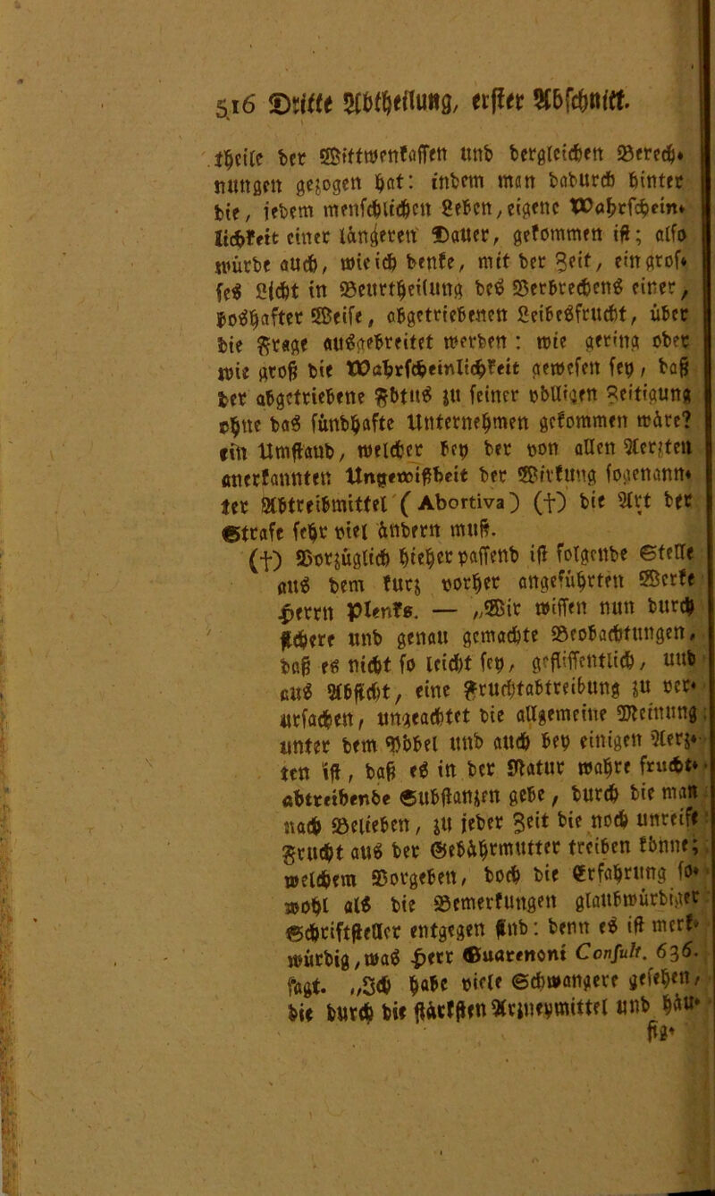 * \ thcile bet ffifftwenfaffen ttnb bcrgrctcfcett Bered), mutßett gezogen ^nt: intern men baburch feintet tit, iebem menfchltdjen Sehen, eigene V>abrfd&eim litfrfett einer längten Dauer, gefommen ifl; alfo würbe auch, wieiefe benfe, mit ter Seit, eingrof* fc$ Sjctt in Beurteilung beS Berbrecheng einer, totyafttt Seife, abgetriebenen Seibcäfrucht, über tie fttage attägebreitet werben : wte gering ober ttne groß feie tPabrfcheinlicbfeit aewefett fep, tag ter abgetriebene $bttt$ feiner nbttigen Seitigung e$ttc b«$ fünbhafte Unternehmen gefommen träte? «in Umftaub, welcher bet) ber non allen 5€er?feit anetfannteu Unjtttoißbett ber SSivfung foaenann. ter Qlbtteibmittel (Abortiva) (f) bie SCrt ber Strafe fe^t riet ünbern mttfe. (f) Bezüglich hiebet paffenb ifl folgcttbe ©fette att^ bem fürs vorher angeführten ®crfe £errn pienfs. — „®ir wiffen nun bur« fltbw «nb genau gemachte Beobachtungen, baHe nicht fo leicht fet), gefliffetmich, uub ßtt$ 5fbftd)t, eine £rud)tabtrei&ttng ju rer« «rfachen, ungeachtet bie allgemeine Meinung unter bem Bbbel ttnb auch bet) einigen 3ler$« ten \ft, baß ti in ber Statur wahre frucht* • «btrtiber.be ©ubtfattj|fn gebe, burch bie man nach Belieben, JU ieber Seit bie noch unreife grucht au» bet @ebüh™™tter ttdUn fbnne; welchem Borgeben, hoch bie Erfahrung fo« wohl al* bie Bemerfuttgen glattbwürbiger ©chtiftfieaer entgegen jfetb: benn e$ itt merfe würbig,wa$ £ecr ©uattttont Confult. 636. fa^. „Sch ffaU b{flf Schwangere gefehen, bie burch bie ftöcfften «vjuevmittel unb ft«* 1