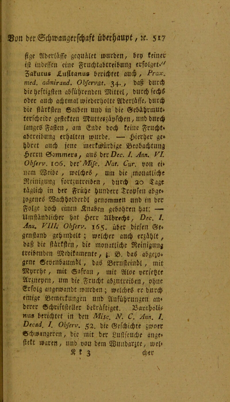 ber;€W*to»ujrrf#aft üUtfydupt, x. 5*7 ftgc ?Cbcr(ftffe gcguület würben, bep (eineu tfi inbeffen eine gruebtabtreibung erfolget*'' 3a(utu« JLufltanu« berichtet au$ , Prax. med. admirand, Objerv at. 34.,/ t>a|j bittet* biepeftigflett abfülWnben Wittel, burebfeeb# ober auch achtmal wieberboltc Slberlüffe, burefc bie ftürfflcn ©alben unb in bie ©ebü&rmut* tcrfchcibe geflcften OJlutte^äpfcben, nnbbttrcb lange# ftaflctt, atn gäbe boch feine grn^t* Abtreibung erhalten würbe. — hierher ge* b&ret auch jene merfWürbige Beobachtung £errn ©ommer«, au# ber Dec. /. Am. VI. Objerv. 106. ber’MiJc. Nat. Cur. 0011 et* nem 58eibe , welche# , um bie ^monatliche Reinigung fortsutreiben, burch ao Sage täglich in ber grübe ^urtbert Stopfen abge* jogenc# SSacbboiberbl genommen unb in ber $olge boch einen tfttaben gebobren bat: — llmftünblicher $at |>err Wibrecht, Dec. I. Anu. VIII. Objerv. 155. über biefett &(* genflanb ge^anbelt; welcher auch er^^lf, baß bie ftürfflen, bie monatliche Steinigung treibenben SWebifamente, j. ®. ba# abgejo* gene ©eoenbaumbl, ba# Bernfleinhl, mit SKprrhe, mit ©afran , mit Sfloe oerfefcte 2Cr$nepeu, um bie ,$ruc&t abjutreibett, ebne Erfolg angewanbt würben; welche# er burch einige Bewertungen unb Slnführungen au* berer ©cbtiftfieller bekräftiget. Bartbolt* mts berichtet in ben Mise. N. C. Am. I. Decad. I. Objerv. 53. btC ©efd&id&te jWDtr ©dpwangeren, bie mit ber £ufifeuc&e ange* lieft waren, unb oou bem sZBuubarjte, wel* $ t 3 eher 1 \ /