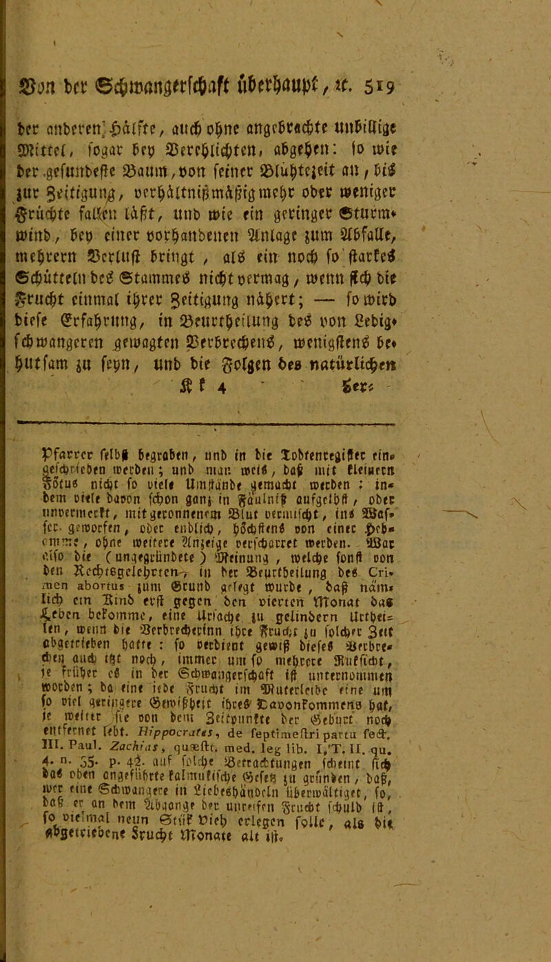 S5an bet ©f&HMUtaerWaff toer$au|tf, tf. 5^9 fcer emberett' e, and) ohne angebrachte un&illtge Mittel, fogar frp 33crrhlid>tM» abge^cn: io toie ter .gefuttbeffe 2)a«m, t>ott feinet aöluhtcjeit an, bi$ jur Sättigung, ocrhältnipmäfligmchr ober weniger -^rücbte faßen l&ftt, «tib tote ein geringer ©türm* toinb, bep einer tjorhanbenen Anlage gum Abfälle, ttieht'ern 23criufi bringt , aiä ein noch fo ftarfe$ ©chütteln bctJ ©tammees nicht oerraag, trenn (leb bie •grucht einmal ihrer Seitigung nähert; — fotöirb biefe Erfahrung, in 23eitrthetiung betf von Eebig* fchtoangcren .gewagten Verbrechens, ttmrigflcnS bc* hutfam jn fepn/ tmb bie folgen bes natütlitytn Äf 4 in* Pfarrer felb| bfgrobert, unb in bie tobfentegiffec ein» aefepoieben werben; unb mar. wcl«, bah mit fleiuecn ootu« nid)t fo utcle Untliänbe aemadjt werben : in* bem riete baren fepon ganj in gaulnif aufgclbft / ober nnoermctfl, mit geronnenem SMut oermtfept, in$ 33af» fcc. gerooefen, ober enblicp, pScpflenb ccm einer ^>cb* anme, obre weitere Ptnjei^c oecfcbäcret werben, äßac bie (ungegrünbete ) Meinung , welche fonfi oon ben Äcd)tßgcleprtcn'7 in bec SBeurtbeiUmg be« Cri. men abortus juni ®cunb gefegt würbe , baß nätn* Iid) ein Hinb evff gegen ben pierten ttTonat bas 4tben bekomme, eine Uriacpe ju gclinbern Urtpei= ten, wenn bie Serbredwfnn tbce ??ruc#;c ja fpltpec Beit abgetrieben batte : fo cerbient gewiß biefe« iberbre* tbni aud; tfjt noch , immer um fo niedrere gjutfiwt, ie trübet eö in bet ©ebwangerfebaft iß unternommeit worben; ba eine iebe «riirtjt im ‘Dtuterlribc eine um fo riet geringere ®ewi|?btit ibceö' fcaoonFommena bat» le weiter fre ooti bem 3eitonn?te btr ®ebiict noep etil ecnet febt. Hfppocratts, de feptimeflri parta fe<3\ III. Paul. Zachfas, qusftt. med. leg lib. I/T. II. qu. 4* n- öS* P- 4$- auf foiepe iöetracbtungen fdjeint fiep ea< oben angefubrte fölmufifcp'e ®tfeR ju gründen, baß, wer eine ©diwangere in SicbegbänDcln überwältiget, fo, . bau er an bem Abgänge bec unreifen ftruebt fc&ulb 19, fo Pieimal neun 0tüf Vieh erlegen follc, als bi« flbgetneocrie Srucht ffionate alt ui.