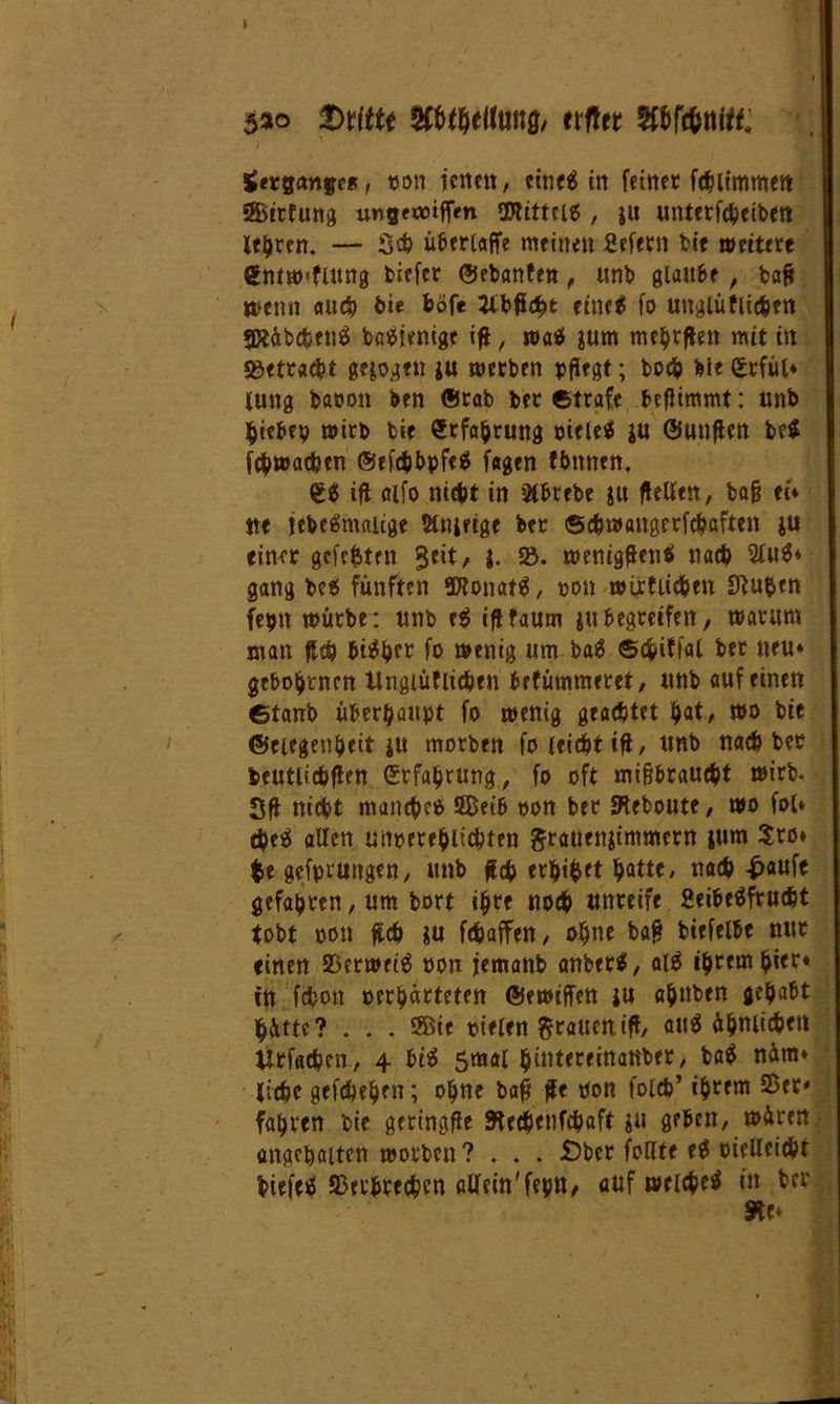 sao $Cfcthel(ung, erfter Wc&ttitt: i ' Hergänge*, von jenen, eines in feiner fchitmmett 58>irfung ungeootffm Mittels , ju unterfebeiben lehren. — Sch überlappe meinen Sefern bie »eitere <gntw<flitng fctefer ©ebanfen, unb glaube , bafc wenn auch bie fcofe 2ibficht eines fo unglüfiichen SRäbc&enS baSientgt ift, was jum mehrflen mit itt 93etrad?t gelogen |u »erben pflegt; hoch bie Cttfül* lung bavon ben ®rab ber ©träfe befltmmt: unb hiebrp wirb bie Erfahrung vieles |U ©unflen beS fchwachen ©efchbpfeS fagen tbnnen. ift aifo nicht in 2tbrebe ju (feilen, bafj ei* tte jebeSmaiige 5t»4fige ber ©chwattgerfcbaften |U einer gefegten geit, j. 5ö. »enigftenS nach 2luS* gang beS fünften SDtonatS, von wirtlichen Stuben fcptt würbe: unb e$ ifffaum ju begreifen, warum man Heb bisher fo wenig um baS ©cfciffal ber neu* gebotenen Ungiüflidjen befümmeret, unb auf einen ©taub überhaupt fo wenig geachtet i)<xt, wo bie ©eiegenheit ju morben fo leicht iff, unb nach ber beutlichflen Störung, fo oft mißbraucht wirb* Sff nicht manches SBetb von ber Sieboute, wo fol* #eS allen unverehltcbfen grauenjimmern jum $ro* $e gefpruitgen, unb ff# erhi&ft bQtt*' nach-häufe gefahren, um bort ihre noch unreife geibcSfrucht tobt von geh ju fchajfen, ohne bag biefelbe nur einen SÖtrwecS von jemanb anberS, alS ihrem hi«r* in fc&on verhärteten ©ewiffen ju ahnben gehabt hätte? . * . 2ßte vielen graueni(f/ ähnlichst iltfadjen, 4 bis 5mal hintereinatiber, ba$ näm* liehe gefebehen; ohne bafj fe Von folch* ihrem S5er* fahren bie geringe Stecbenfcbaft ju geben, wären angehalten worben? . . . £>bcr feilte e$ vielleicht biefeS ©erbrechen allein' feptt^ auf welches in ber
