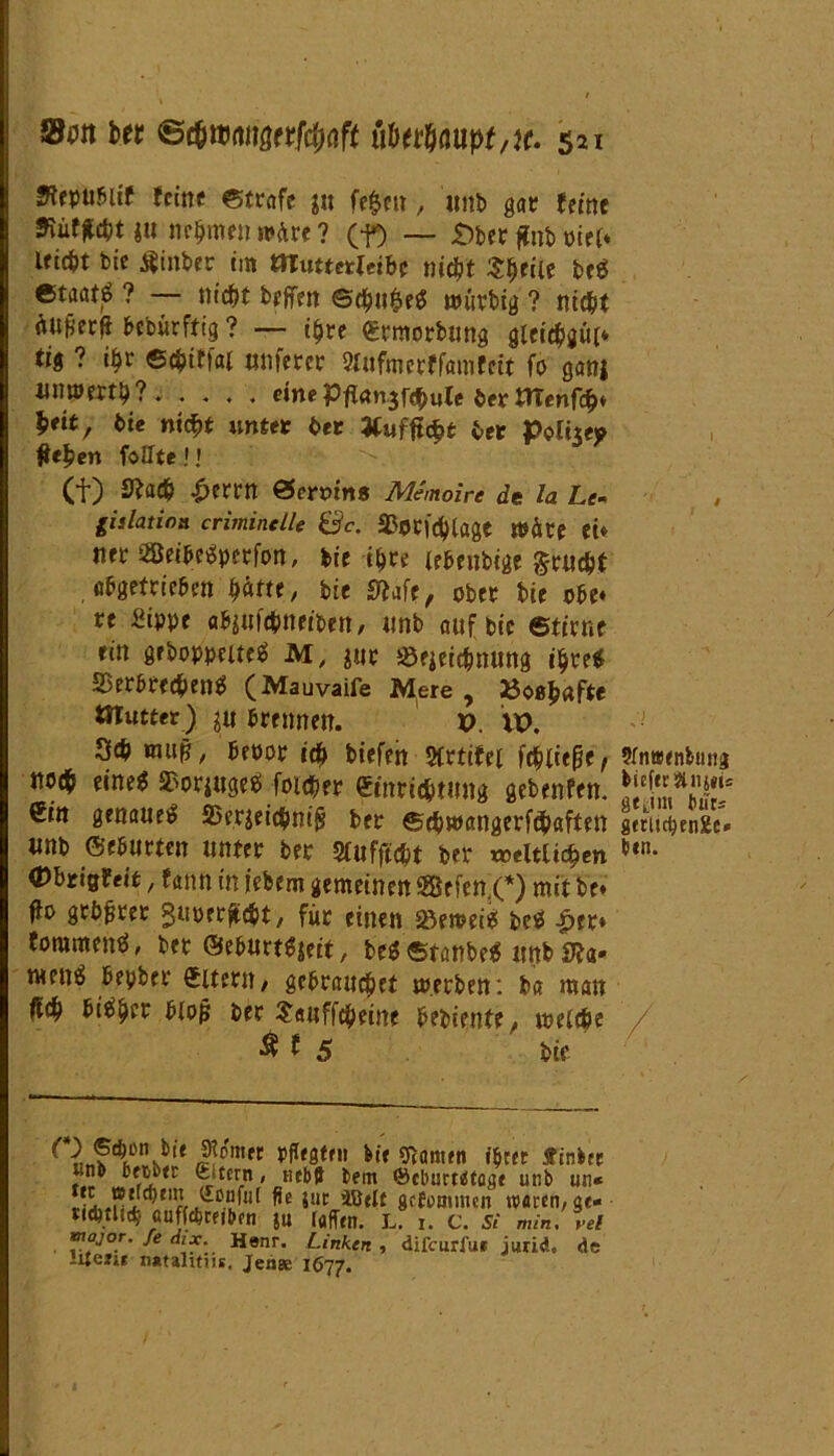 Btputlit feine ©träfe $u fe$en, «nb gar (eine i« nehmen wäre ? (f) — £)ber jfn& mu Uicfct bie $iitber im tHmtetUibe nicht Speiie bcS Gtacttö ? — nicht beffen @cht$e$ nuirbig ? nicht bebürftig ? — i$re ermorbung gleicht* tig ? i$r ©chiffai tmferer Wmerffamfeit fo ganj mmerti)? eine Pff<tn.3f$ule berttTenfch* $<it, bie niept unter ber Uuf fiept ber Polt«? flehen foHte! » (f) £ftac& £crrn ©emns Memoire de la Le- gislation criminelle Sc. 33ori'd)lage Wäre ei* net 2ßeibeSperfon, bie ihre lebenbige grüßt abgetrieben patte, bie Me, ober bie obe« re Sippe abitifßneiben, tinb auf bie ©tirne ein gehoppeltes M, $ur SSejeißnung ihre* SSerbreßenS (Mauvaife Mere , »oßjmfte OTutter) ju brennen. p. XV. - Scb muß, beoor iß biefeh $lrtifet fßliefie f 9fntBenbimg notp eine* $orjugeS foißer etnrißtnng gebenfen. €in genaues 95eraeißni§ ber ©ßwangerfßaften geeiißrnge« unb mutten unter ber Sfufftcpt ber weltlichen *tn- ©brißlfeit, fann in iebem gemeinen Sßßefen C) mit be* ffo grüßtet guperfißt, für einen SöeweiS beS £tt* toramenS, bet ©eburtfyeit, beS ©tanbeS imb Sfa- menS bepber £ltern, gebrauchet werben: ba man ffch bisher bloß ber $<utffßeine bebiente, welche / Ä f 5 bie nÄük!1* Simn ,5fIf0f,,, ®mtn *$«* ?» iu C-tcem, «ebd bem ©eburrdtoae unb un« ril.?!itrr 5!IC gcEoomicn waren/gt« rißtliß aaffttribtii ju taffen. L. i. c. si min. rei mojor. Je dix. Henr. Linken , difeurfue jiuid. de iUeii« n«ulitns, Jenae 1677.