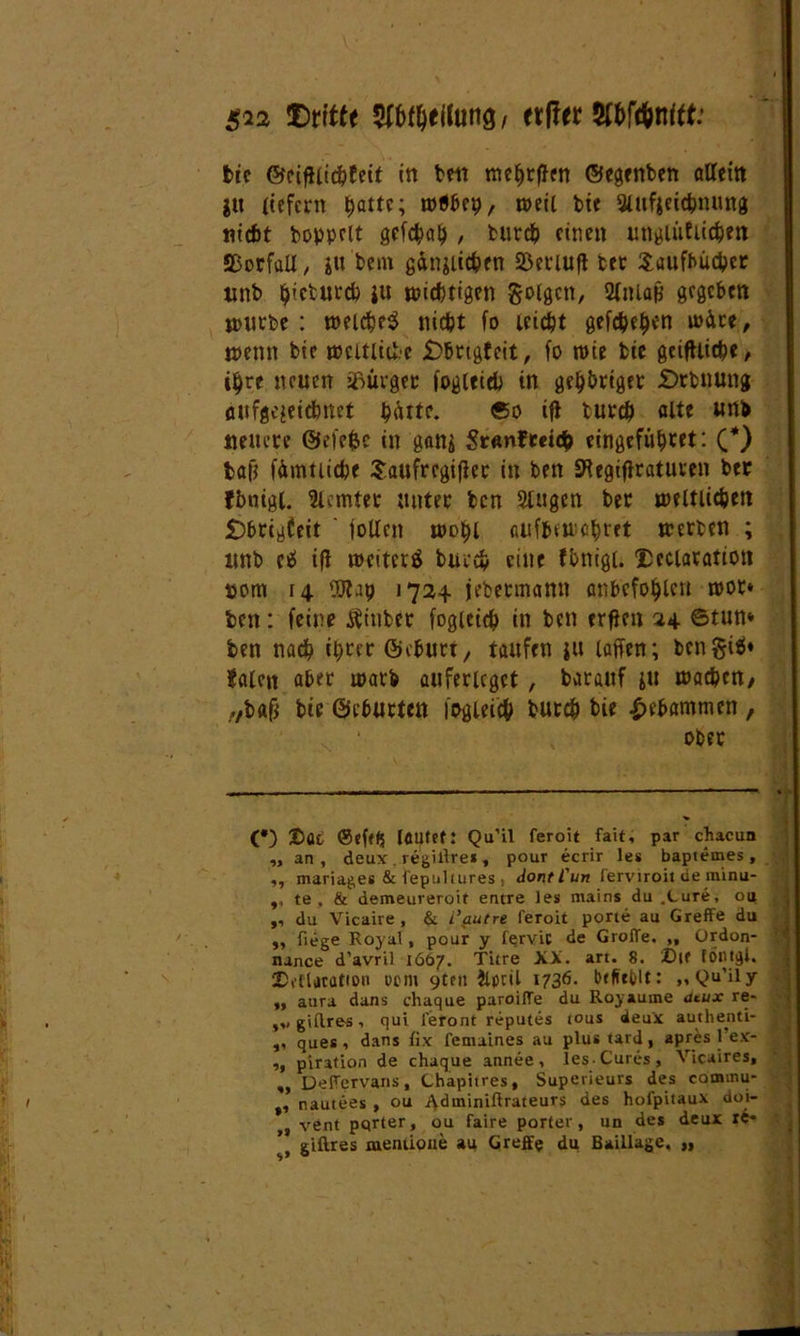 $72 dritte Teilung/ etffer Wünttt: tie ©eifiiichfeit in bett mehrffen ©egenben allein jn liefern ^attc; wöbcp, toetC bie SUtfjeichnung nicht hoppelt gefegt? , burch einen ungiütiichen Vorfall, jtt'bem ginjiichen Sßeriuft bec Taufbücher unb ^iebueep ju wichtigen folgen, 2(»La& gegeben würbe : welches nicht fo leicht geißeln wäre, wenn bie weltliche £)brtgfeit, fo wie bie geifUiche, ihre neuen Bürger fogleieb in geh&riget £>rbnung aufg^eiebnet piUte. ®o ift burch alte «tt* neuere ©efefcc in gani Sr«nftetc& eingefühtet: (*) ball fümttichf Taufrcgifler in ben SRegifiratuven bec fbntgi. lerntet* unter ben 5lugen ber weltlichen £)brigfeit jollcn wohl aufbmehtet werben ; unb cS ifl weiterS burch eine fbnigl. Declaration pont 14 'JO'lap 1724 jebetmann anbefohlcn wor* ben: feine Äiuber fogieich in ben trften 24 6tun* ben nach ihrer ©eburt, taufen ju laffen; bcngiS» Sälen aber warb auferlcgct , barauf ju wachen/ .vbafi bte ©eburten fogieich burch bie gebammen , ober (*) X>ac @eft(j laufet: Qu’il feroit fait, par chacun „ an, deux . regillres , pour ecrir les bapiemes , ,, mariages & fepuhures, dontl'un ferviroit de rninu- ,, te . & demeureroit entre les mains du .Cure, oa „ du Vicaire, & t’put re feroit porte au GrefFe du ,, fiege Royal, pour y fervic de GrolTe. ,, Ordon- nance d’avril 1667. Titre XX. art. 8. Dlf töntgl. 2)etlatatton «cm 9ten ilpcil 1736- Pe#»ct>lt: „Qu'ily „ aura dans chaque paroilTe du Royaume dtux re- giftres qui leront reputes tous deux authenti- ,, ques 1 dans fix femaines au plus tard, apres 1 ex- „ piration de chaque annee, les-Cures, Vicaires, „ Deltervans, Chapitres, Superieurs des commu- , nautees , ou Adininiftrateurs des hoi'pitaux doi- „ vent pqrter, ou faire porter, un des deux re* giftres mentione au Greffe du Baillage, „