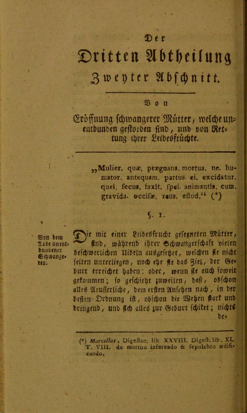 SSon ixm 2,cbt uainU bunbtnec €d)»<mge» Mn. T)t t ©ritten 3lbtbeilung 3tt>cr>tcr 316 finite. 95 0 n i Eröffnung fd)tt>angerer Glittet, welche ufc entbimben geftorbea ftno, imb »un ölet« tung ihrer £eibesfrüchte. „Malier, quae. prncgnans. mortua. ne. hu- mator. autequam. partus. ei. excidatur. quri. fecu». taxlt, fpei. animantia. cum. gravida. occifae, r«us. eftod.‘c (* *) S- I* 5^ie mit einer 8ci6e$frucht gefegncten 5»üfter, ^ gnb, witbrenb ihrer ©cbwangetfchaft vielen hefchwerlicbcn Uibeln au^gefe^ct, welchen ge nicht [eiten unterließen, noch ehe ge baä 3'et/ hurt erreichet haben: ober, wenn ge auch foweit gefommcn; fo gefehlt juwetlen, bag> ohfehort alle« Steuerliche, hem ergen Stnfcben nach , in ber hegen ©rbnuitg ig, ohfehott bie Sffiehen gart unb bringenb, unb geh aUeö jur ©ehurt [chitet; nicht! be* —— (*) Marcellus , Digeftor. lib XXVIII. Digeft. lib. XI. T. VIII. de mortuo inferciido & fepulchio «di&r cando. , • 1 f ; ■ ■