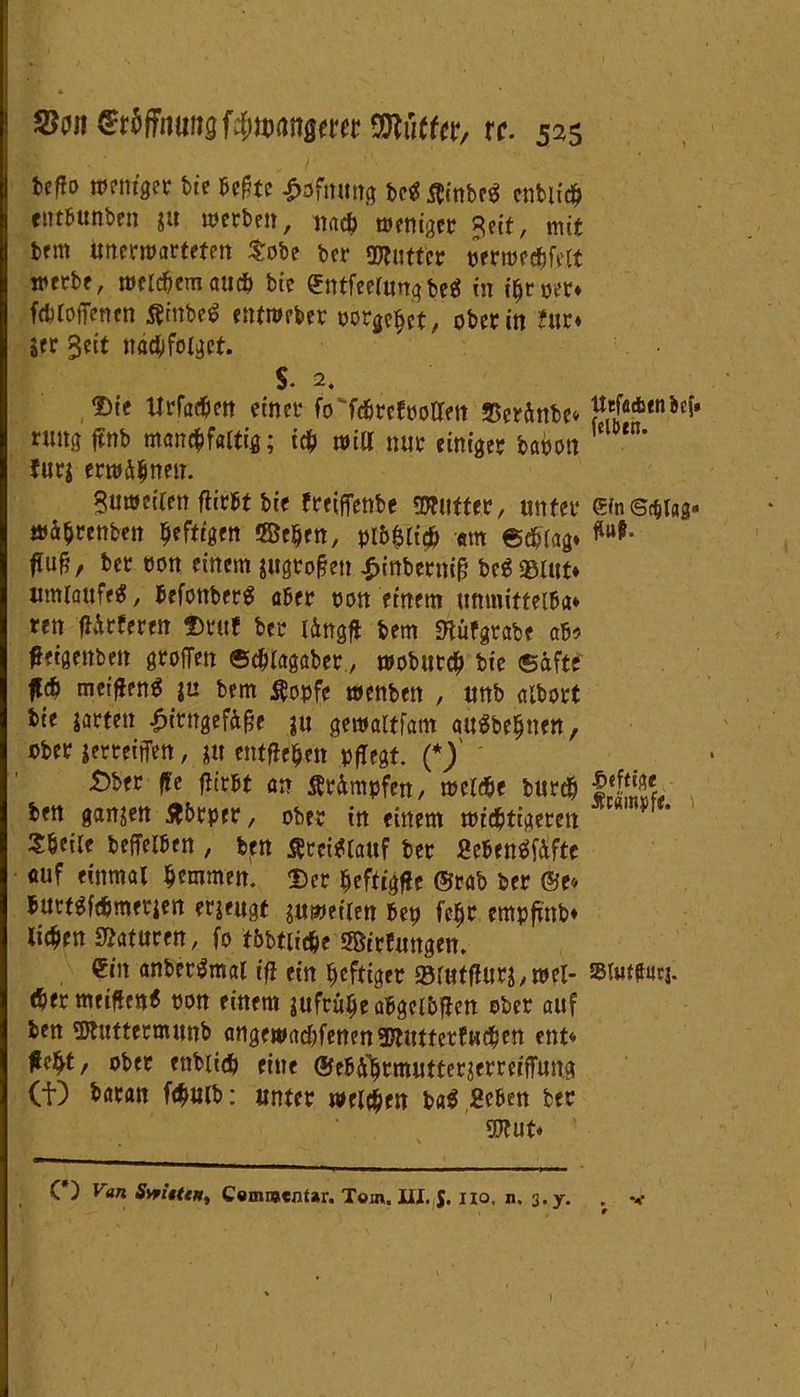 befto weniger bie hegte £dfnung m $inbe$ enbüd? entbunben $u werben, nacb weniger Seit, mit brm unerwarteten tobe ber ©lütter oerwecfjfelt werbe, wertemauch bie £ntfeefungbe$ in ifjroer* ftbloffenen Äinbeö entweber nörgelet, ober in Jur* jer §eit näd&folget. §. 2. JDte Urfatfen einer fcTfcbrcfootlen 2$eränbe* ruttg ftnb man^faltig; icfc will nur einiger baoon furj erwähnen. Suweiteti tfirbt bie freiflenbe ©lütter, unter wä^renben heftigen ffie&rn, pl&fjli# «m ©eblag* W/ bet twn einem jugtoflen £inbernig be$®Utt* umlaufet, befonberg aber oon einem tmmiftelba» ren fUrferen Drttf ber l&ngf* bem «nüfgrabe ab* fftgettbett grofTen ©duagaber., wobur<# bie ©äfte meifienö |u bem Äopfe wenben , unb albort bie garten £irngefof?e ju gewaltfam auSbeljuett, ober jerteiffen, ju entfielen pflegt. (*) £)ber ffe fiirbt an Är&mpfen, weiße burdj ben ganzen Jtbrper, ober in einem widrigeren tbeile beffelben , ben Kreislauf ber fieben«te auf einmal tjemmen. <r)et ^ftigfie ©rab ber ©e* burtgfßmerien erzeugt zuweilen bep fe$r empfrttb* licken Staturen, fo fbbtiiße SSirfungen. ein anberämal ifl ein heftiger 23tUfffurj,wel- ßer meinen« oon einem aufrulje abgelbflen ober auf ben ©tuttermunb angewaßfenen©tuttetfußen ent* #e£t/ ober enbiiß eine ®eb%mutter?erreiflung (f) bacan fßwb: unter welken ba$ Beben ber ©lut* (*) Van Svn'ittH, Comwentar. Tom. III. J. Iio, n. 3. y. tteföcbtn bef» felbtn. GW Sc&lag» Hat 4ö«ftiA< Ätampfe. i SUiffturj.