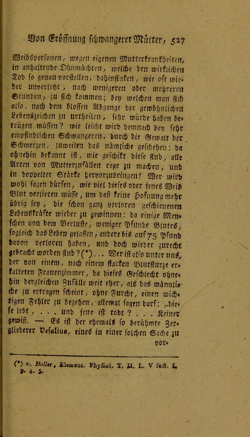 5ton Hoffnung nmwtmMtUt, 517 ffifibSperfonen, mögen etgenett «tnttcrfranfheften, tn anhaltenbc £>hnm&chtcn, rnelche ben mirfltchen $ob fo genau ror^eOTett, bahinffnfen, mit off rote* bei4 uttperlefet, nach menigeren ober mehreren Gtimm, 2tt ftch foromcn; bcp melehen man ffch alfo, nach bem bloiTett Spange ber gem&hnlichen £eben$$eichen $tt urteilen, fefjr mürbe haben Be» trügen muffen? mie leicht roirb bemnach bep fe^t rmpfinbltcben ©chmangerctt, feurch bie ®ema(f ber ©tfmerjett, ptmeflen batf nimiiche gefcbchen: ba ohnehin befannt ifl, mie gefduft biefe ffnb, alle Strten oon SOTutter^iifÄtrctt rege |u machen, «nb in boppelter ©färfe herporjubringen! 5Ber mt’tb mohi fagen bürfen, mie piel btefeä ober fene$ 53?tB mit penieren müffe, um baff feine £ofnmtgmehr übrig fep , bie fchon gan$ perloren gcfchienenen SebenSfrAfte mieber gemimten: ba einige mtn* fchen üon bem SSerlufle, meniger tyfnnbc ®inte$, fogieich baSSeben gelöffelt, anberc bitf auf75 q)funb baoott Perloren haben, uttb hoch mieber juredjt gebrachtmorbenflttb?(*)... 5£eriflclfounternn$, ber pon einem, nach einem ffarfett srutffur^e er* falteten grauemimmer, ba biefeä ©cfchlecbt ohne» hin begleichen Bufülle meit eher, aß ba$ minnltV ehe ?u erfragen fcheint, ohne furcht, einen mich» tigen gehler ju begehen, allemal fagen barf: „bie» fe lebt, . . . unb fette tfl fobf ? . . . feiner gemi§. — <*$ ifl ber ehemaß fo berühmte 3er» glieberer tMaliu«, efoeä in einer foichen ©achc ju por» C) V. Halltr, Element. Phyfiol. T. tf. L. V feft. L P* 4. 5.