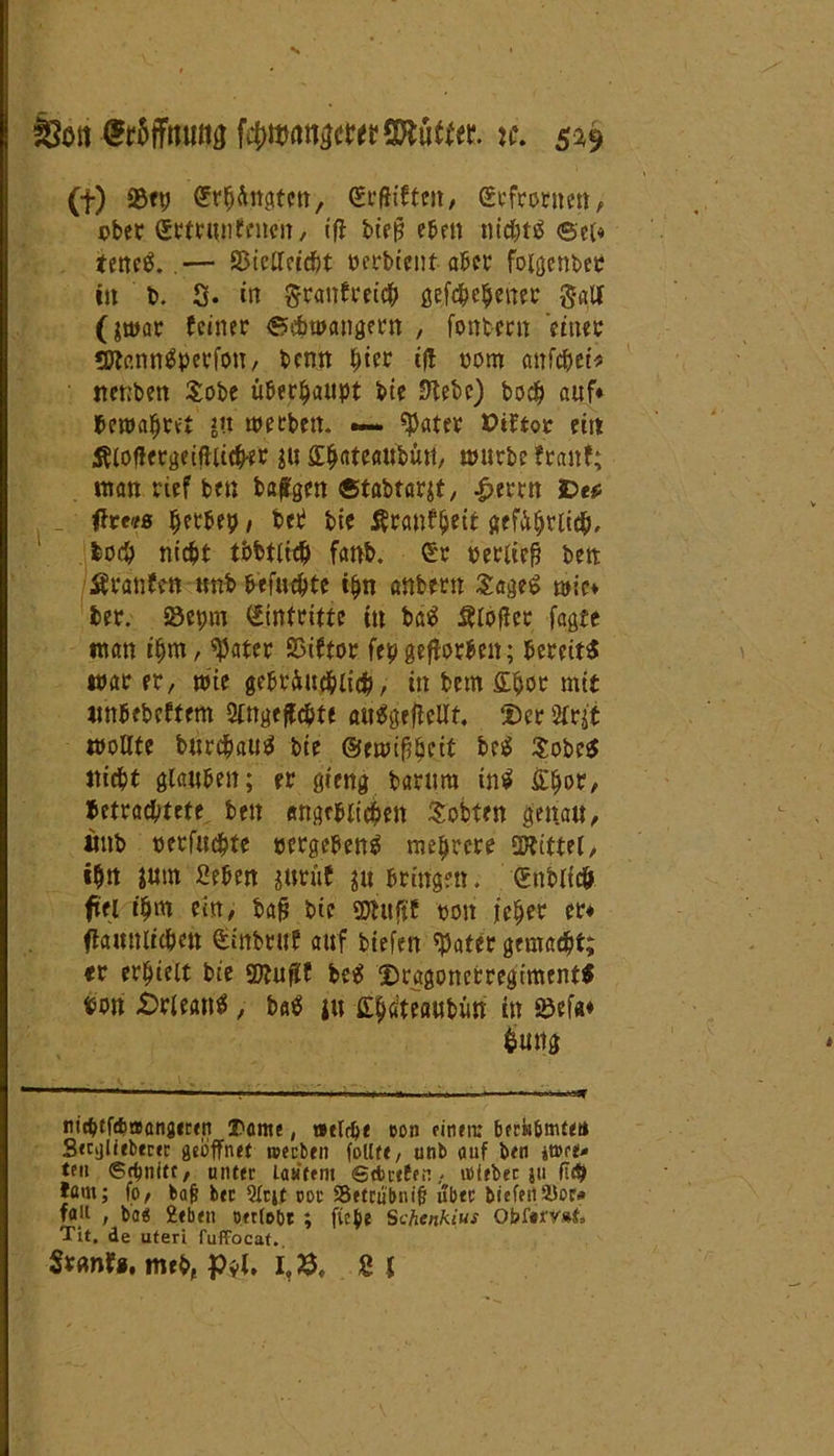 N So« Wtettg f#mönacw3Äuffe tc. 539 (f) 33etj Gongten, Geftifteit, Gefrornen, ober ©rtrunfntett, ifl btef? eben nichts ©et« tettc^. — SSicffeidjt oerbtent aber fotgenber in b. 2. m granfreich gefächener galt (jtoar feiner ©ebwangern , fontern einer SttannSperfon, bernt hier ijf oom anfäet* itenben Sobe überhaupt bie Stebe) boc^ auf* bewahret ju werben. •— später Ptftor eilt Älof!ergeifUt#e* ju Stjateattbun, würbe franf; inan rief ben bafgen ©tabtarjt, £errn De* ftrt'ts herbei?, beb bie Ärcmfhcit geffärifä, boc& nicht tbbtlfä fanb. Gr «erlief? ben Äranfen unb befugte i(jn anbern SageS wie* ber. 25epm Gintritte tu baS 8loffcr jagte man ihm, ^ater SSiftor fepgefforbeit; bereits war er, wie gebräuchlich, in betn <£fyov mit «nbebeffem SMgeffchte auSgeflellt. $er Sfrit wollte burchauS bie ©ewifheit beS SobeS nicht glauben; er gieng barura inS £hor, betrachtete ben angeblichen Sotten genau, «nb «erfifäte «ergebenS mehrere Mittel, ihn $um geben jurüf ju bringen. Gnblfä fiel ihm ein, baj? bie SDhtfjf ton jeher er* flamtlichen Ginbruf auf biefen ^ater gemacht; er erhielt bie SDlufif beS DragonctregimentS «btt -Orleans, baS ju iQätauburi in 23efa* £mtg mdj>tf<fcoang«ren 3>önte, »tldje eon «inen: berti&mtet» Secglieberfc geöffnet ipecben follte, unb auf ben <t»«e* tfn Schnitt, unter la*f«m Getreten, «Sieber ju fl$ fam; fo, bajj ber 2lrjt cor SBetrubnif über bief«n23or* jag , ba« 2eben otrlobr ; fteb? Schenkius Ofc>f#i'y#t, Tit. de uteri fuffocaf. Stflnfomri, £$(» i,$, 8f