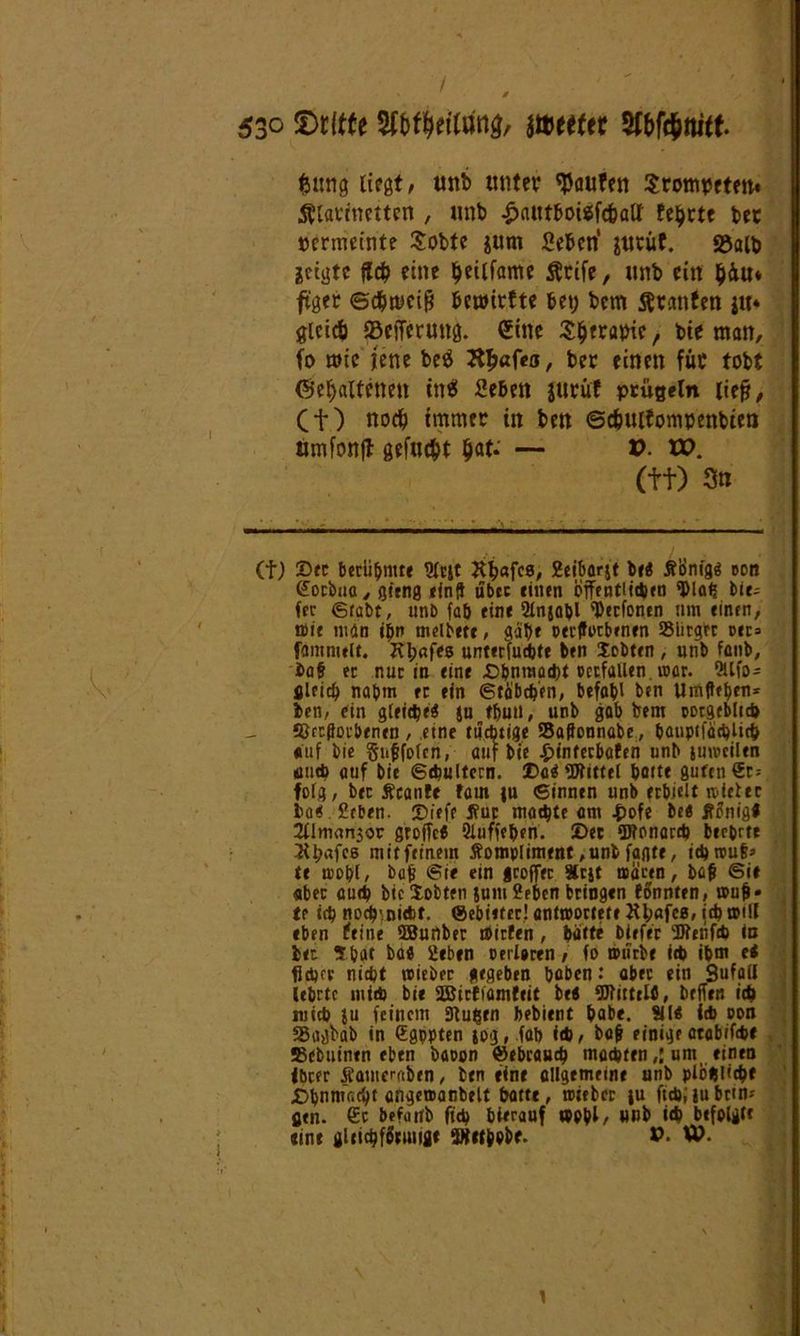fcuttg liegt/ unb unter Raufen Srompttm. Älarrnetten , unb £autboigfc&alt feilte ber permemte Sobte $um Sehen’ &urüf. S$alb jctgtc fleh eine $eilfame Ätife, unb ein $4u* ftger ©chmcifi hewirfte bet; bcm Oranten ju* gleich Weiterung. (Sine Shtrapic, bie man, fo mic jene beö Jthßfea, ber einen für tobt (Gehaltenen in6 Sehen jurüf prügeln liefj, Cf) noch immer in ben ©chutfompenbien umfonfl gefugt hat. — V. XP. (ft) 3« (f; Sec berühmte 9l«t K^afcs, 2eiborjt be« Äönigg eon Socbna, Qtenn ein? übte einen cffentitcten ‘DIah bie- fer grabt, unb fab eine 2lnjabl ^eefonen um einen, wie tudn ibn melbete, gab* perffoebenen Siirgrr oec» famnwlt. Kbnfes unterfuebte ben Scbten, unb faub, bat ec nuc in eine £>bntnad)i occfallen. war. 9llfo- gleich nahm ec ein Stäbchen, befob' ben Urafteben* ben, ein gleiche« ju tbun, unb gab bem ootgeblicb ©ergebenen , eine tüchtige SSaffonnabe, banptfadjlicb auf bie §iiffo(en, auf bie £tnfecbafen unb juweiltn tiueb auf bie ©tbultcrn. Sa$ «ütittel baite guten Sr* folg, bec Scanle tarn |u ©innen unb erhielt sieter bae Stben. Siefe tfur machte am £ofe be« lf2nig« 2llm«n5or groffc« Sluffeben. ©ec iDtonarcb beehrte 2U;afc6 mit fetnem Äompliment ,unb fagte, tebwuf* te wohl, bajj @t< ein geoffee »cjt wären, bßfi Sie «bec autb btc Sotten jum 2ebcn bringen fSnnten, wufi* te itb noc^nitbf. ©ebieter! antwortete Jthßfca, itb »UI eben teine ffiuflber Wirten, bätte btefer 'Bfetifrb in bec ?bat bae geben cerloren, fo würbe ieb ibm ti fitbrv nitbt wieber gegeben hoben: aber ein Sufail Ubrtc miW bie 2Bicfiamteit be< OTirtelfi, beffen itb wirb }u feinem Stufen bebient habe. Sil« itb oon SSagbab in (Egppten jog, fab itb, bafr einigeatabiftbe Bebuinen eben baoon ©ebeaueb mccbten,:um einen ibcer Äameraben, ben tine allgemeine unb plobütbf ©bnmaebt angewanbelt batte, wieber ju fttbiiubrtn; flen. €c befaitb ficb hierauf wohl, unb itb befolgte tine gltidjfftmiflt SWttbobf. V. W.