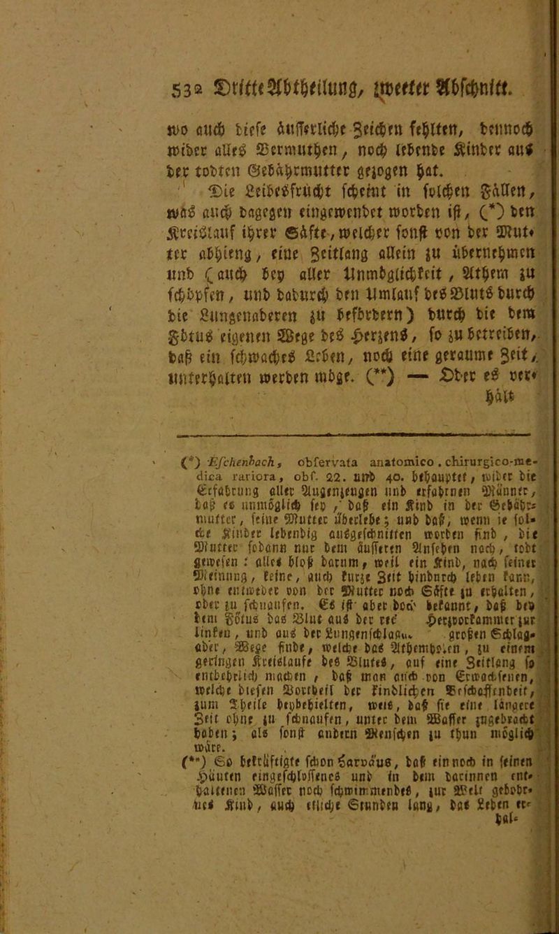 m <nic& tiefe Äufferli#* Reißen falten, fccimodfr wibcc alles; ffiermutfjen, nc# lebrnbe Äinfcet au* trc tobten ©ebä&rrowter gejogen $at. 3)ie fieibetffrüci't fc^chit in folgen gatten, wag aucp bagegen etngrwcnbct worben ifi, (.*) &*** S5ew$iauf i^rer ©Äfte, weiter fottfi oon bet aftut* m ab&ieng, fine Beitfang allein ju übernehmen unb (auch bcp attet Unmbglicfcfrit, 2fthem ja fcfc&bfen, unb batur$ ben Umlauf &e$2Mut$burc& bie Snngcnaberen ju befbrbern) bur# bie bem gbtug eigenen 2ßege beö 4>erjen$, fo ju betreiben, baß ein fcbwat&efi firbtn, noeü eine geraume Seit /. untersten werben mbge. (**) — £ter eg rer« §ält (*) Efchenbach, obfervafa analomico . chirurgico-nie- di£a rariora, obf. 22. 1UT& 40. b(^aupt(f, tujicr bie £cfflbtung all« Slujtnifugtn unb erfahrnen ‘ötaonec,: taj} (6 unmßglid) ftp / bafj ein Äinb in btt ©e&äij:* ; mutter, feine SJIutttc tfberltbf, unb baft, wenn it fol» ttt 5fini>tt lebrnbig atWgrfänitten »orbtn fi'nb , bie 9)iuttec febann nur btm aufftttn Slnfefctn nari?, tobt fltwftn : alle* b(ojf barnm, weit ein £inb, nad) feinet ffiieinmig, feine, and) futjt 3<tt binbntd) leben farm, 1 ebne tntittbtc oon brr SXutter netb Sdfftt iu erhalten, rbte ju fdjnaufcn. £« iS aber bori' befannt, ba& btp btm gotus ba« JBlut au« btc r»t! .peejoortammer jur linftu , unb au« btc Sungetiftblaa«» grejitn gdjlafl» i aber, SBeje finbe, weißt ba« Slt&cnipoun , ju einem geringen itreieiaufe btfl 23lute«, auf eine Scitlang fp ■ entbfprlid) machen , baf! trau an* oon €rwa<tffnen, »fiept bttftn HJottbeil btc finblic^tu frfcbafltnbeif, ium Sprite btpbrbitlttn, »eie, baf fit eine länaere 1 Sfit oluit iu fßnaufen, unttc bem SBafftr jufifbraett haben ; als fenft enbirn Stenißen ju tpun möglich »art. {**) 60 fcrlcliftigfe fdion ^arpö’us, bafi ein noeft in feinen -Viautcn ringefd)fo)Tencs unb in btm bacinncn tut» baitencn »Baffer noch fßmimnunbcfi, iur Belt gtbobr* tic< Äiub, auch (tlfdjt ©tunbeu lang, bat geben tc«-