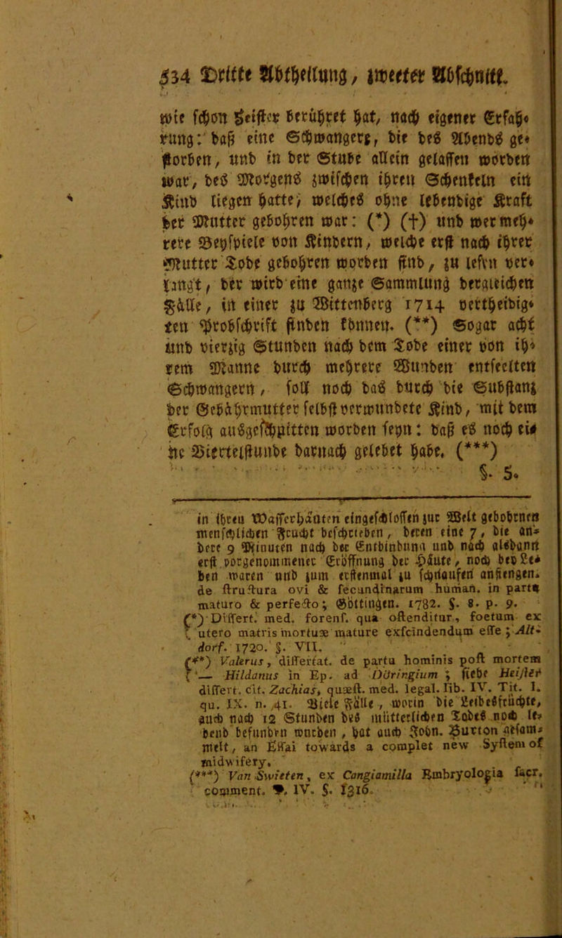 554 tttttte gftWtyng, wert« Böfänift töte fiSoit ^ciftcr Berühret Ijat, na# eigener £rfa$« rang: ba& eine ©#mangetf, bie be$ 2llienb$ ge* fiorben, unb in bet Stube allein gelaffeu wotbett war, be$ SKotfgenS swif#en if^ren Sc&enfeln ein Äinb liegen $atte; wel#e$ o^ne lebenbige Äraft bet «Kutter geboxten war: (*) (+) unb »ermelj* rete ©epfyiele ton ftinbern, nm#e erfl na# iSret «Kuttet $obe geboxten worben ftnb, $u lefvn bet* langt/ bet wirb eine gattje Sammlung betgiei#ett $&5e, in einet ja ©ittenbetg 1714 öertfjeibig* ten ^robf#rift finben fbnnett. (**) sogar a#£ «nb bierjig Stunben na# bem £obe einet t>on iS» tem «Kanne bur# mehrere SBttnben cntfeeltett ScSwangerrt / foUf no# ba$ bur# bie Sulftanj bet ©ebiStmutfetfelbfJbetmunbete ftinb, mit bem Erfolg auiSgemgfigitten worben fepn: bafi eS no# ei# ttc 35imel|iunbe batita# gelebet Sa&e, (***) V’ ' • 1 •' $, 5« v ——■ ■■ ■ ■—<.'■ ■ ■■'•'•• ■ in iforeu tOailccbaatm ctnaefctJtofTen juc 5Belt gebobrnr« juenfölidjen $cuc&t bcfc^ctebpn, beten eine 7 # bi« an* bete 9 ‘Diinuten nach i>ec ©otbinbuna unb nad> aläbanrt erft porgenpmir.enec ©tbffnung bet £äute, nod) beo 2e* ben waren unb iuin etftenmal »u fc^rtauferi anftengtn» de ftruftura ovi & fecund’marum human. in part* maturo & perfedo; (göttillgen. 1782. $. 8. p. 9. £*)'DifTert. med. forenf. qua oftenditur, foetum ex \ utero rnatris inortuse mature exfeindendum effe ;-<4/<* darf. 1720.'§. VII. (**) Valerus, diflertat. de pa.rtu hominis poft mortem {'— Hildanus in Ep. ad Düringium ; fiebf Heißet dlflert. cit. Zachias\ quaeft. med. legal, üb. IV. Tit. 1. qu. IX. n. 41. 3Üci:e StfUe , worin bie iSeibeöfrüd?te, dutb nad) 12 Stunben b«ß ntiitterlitben XobtS no* lf» benb befunbm würben , bat auch $obn. 23uaon atfanw Hielt, an Effai towards a complet new Syflemof midwifery, {***) Van Switten, ex Cangiamilla Binbryoloeia f«cr.