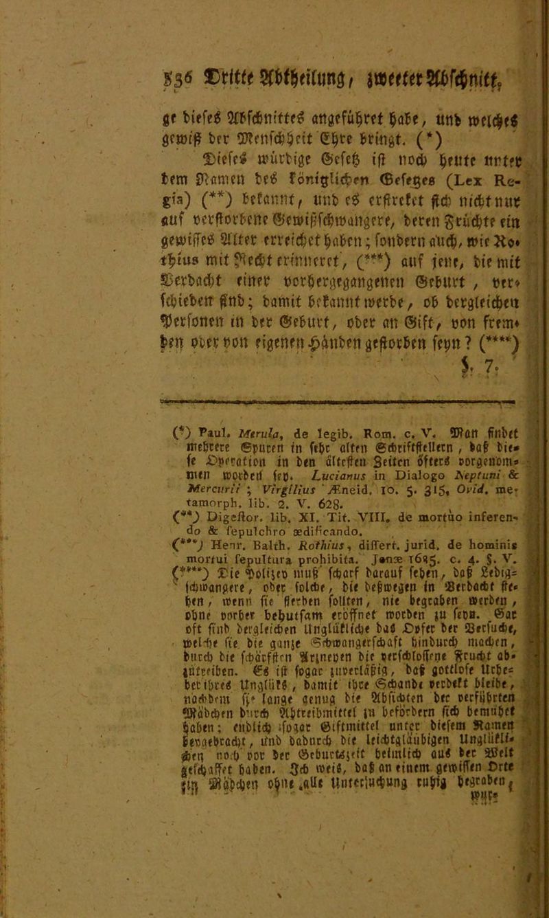 53« yttfjtiitw, mttttWtim, gf biefeg attgefüffret ^abe, utifc gcmtff brr SD?cnf(6$ctt (Etyrc Bringt. (*) fDiefr* nuutige ©cfe$ iff nod) ijetttc ttrtft fcfm Sftttmm betS föntglttfeen (Beferes (Lex Re- gia) (**) Wannt, unb eff crftretct fld? nidifnut auf ocrfforBcne©miHf#maitgrrf, bereit ftti gemffcff SUtet erreichet $aBm; fottbern <rtid>, wir Ko» t$tus mit ffecfct erinneret', (*•*) auf jene, feie mit £>ert>ad)t einer tjor$frgtg<mgettm ©rfcurt , »er* febieberr ffnb; fcamit Warnt! werbe, ob bcrglcidtett »Perfoiten m ber ©efcurf, ober an ©ift, oon frem» Im ob« non eigenen £&ttben gefforbm fepn ? (****) S. 7* (*) RauL Mtrula, de legib, Rom. c. V. ÜJtütt ftnbtt mehrere Sputen in fehc alten <g*ttffficlletn , tat bie* fe -Dnerafion in ben älfcffen Seiten öftecö porgenom* \ men tPOl'bet) ftp. Lucianus in Dialogo I\eptuni & Mercurii ; Virgilius ' Erleid. IO. 5. 315» Oiiä. me* , tamorph. 1 ib. 2. V. 628* (,**) Digeflor. lib. XI. Tit. VIII. de mortuo inferen» do & fepulcfiro aedificando. (***; Henr, Balth. Rothius, diiTerf. jurid. de homini* mortui fepultura prohibita. J»nae 16(15. c* 4* $• 'r* ’ (****) rie ^olijep muff f*arf barauf febril, bat 2ebtg= # v j*»>angere, ober fol*e, bie befitpegen in !8erba*f ffe* ben, »mit ft'c fiertien foUten, nie begraben »erben, i ebne corbeif beputfam eröffnet rootben ju fepB. ©ae oft ftnb bergleicben Unglüflidi« bafi Opfer ber 23ecfu*e, tpel-ffe ft'e bie ganje >?*®ötigerf*aft binbur* madjen, j* btircb bie febärfffrn Snnepen bie pecfebtofTrne ffru*t ab* : intceiben. ©$ i(l fogac itioecläpta, bat flotflofe liebe« bet töte« UngliilS, bamit tbce <S*anb< pccbeft bleibe, natbbem ff* lange genug bte 91bffd>ten bec perfiibrten «Räbchen bur* 9lbtteibmittel in beforbern ff* bemn'bef haben; enbli* ffogee ©iftmittel unter biefem Samen beoaebradu, tinb Dabnr* bie leichtgläubigen Ungliiflf* *en noeff ror bec ©cburMjeit beimli* au« bec SBelt «ef* affet haben. 3* wei«, bat an einem getpiffen Orte iöiöbdjett o^ni ,aUc Uutecin*ung cu^ig begraben { ' t