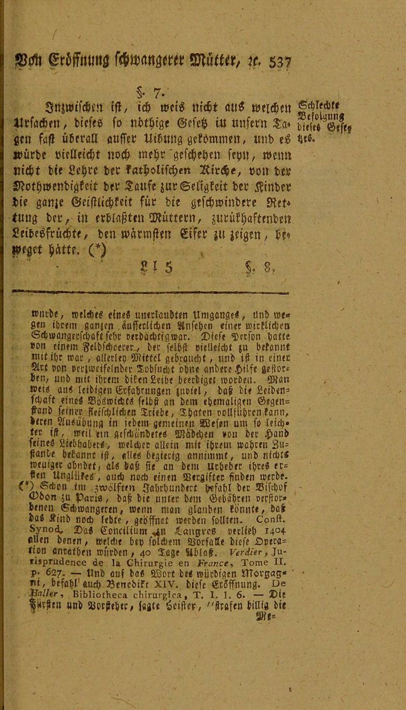 / jCtftt Wffmma Mmn&tm ©tutta, x. 537 §• 7* (fl, tcö weis m’djt <ut$ tteid&ett llrfödben, birfece fo ubtfyige @efe$ tu unfern Sa* SiliSiftt gen fafl überall «uffct Utbung gefömmctt, unb e$ %tt. »ürbe tuclletd)t uod) meljt'gefc&eüen fcpu, nmut Hiebt bte ßeljre bet fat^oltfc^en 2ttr<$e, uott bet? Slofljwenbtgf eit bet* Saufe jurtSetfgfett bet $inber bte ganje ©etfllic&feit für bte gtfc&tmnbere Sfot* tung bet, ttt erblaßten OJtüttettt, jutüfljaftrnbett Setoeäfrtic&tf, ben wärmflen gifet ju jetgert, b?« Wfgct $ättr, (*) ß l 5 $. 8, ttntbe, roeltfce« eirteö unerlaubten Umgänge«, tinb rar« S«n ibrem ganjen .äujTetlit&en Slnfeljcn einer roirflidim <Sd>u>angccfci>aft fefie DecbäcUffgt»ar. Diefe ©erfon batee #on einem gelbfebcerer., bec felbft eielleicpt ju betannt nutific trat, atrertep ©bittet gtbraudjt, unb iff in einec ?lrt dor Dccitoetfelnbev Sobfudjt ohne anbece |>ilfc jeder* ben, unb mit ihrem biten £etbe beeebiget toorben. ©?ati »ei^ au« leibigen (Erfahrungen juDiel, ba& bie £ciben* febaft eine« S5bäJ®td;t« felbft an bem ebemaltgen ©egen= franb fein« Ueifdjlitben Stiebe, Xbafcn ooUfu&rcnfann, •ecen 9lu«übung in iebem gemeinen SBefen um fo leid)» tn ift, tpcii etn gtfrbä’nbete« SBäbdjen ¥0« bet* #anb fttneö 2iebbabec«, meid)« allein mit ihrem aaljcen 3^ ßanle begannt ifi, «Ued begierig «nntmmt, unb nicht« totuiget abnbet, als baff fie an bem Uc&eber ihre« er= fl™ UngUiFe«, audj noeb einen SBergifter ftnben toerbe. ' on <ni 3w°lften (Jabel) unbert Irefab^ bet: Sifcbof (Pbon ju Paris, bafi bie unter bem ©ebabceit oerfiot'» beneu Schwangeren, wenn man glauben formte, &a^ lab Äinb nod) lebte, geöffnet werben follten. Conft. Synod, Da« (Eohciltum ^n iangree oerlieb i4°4 eilen benen, weldte bep foltbem ffiorfatte tiefe £>pera= <ton antafbeit wftrben, 40 Sage Siblaf. Verlier, Ju- risprudence de la Chirurgie en France, Tome II. P- 627. — Unb auf baß 5Bort fce« roürbtgen flTovgag« ' nt, befahl1 aud) ^enebift xiv. biefe (Eröffnung. De Haller, Bibliotheca chirurgica, T. I. 1. 6. — Die ifHtfltn unb HJot^eb«, tagte öcifter, flrafen billig bte SHe» l