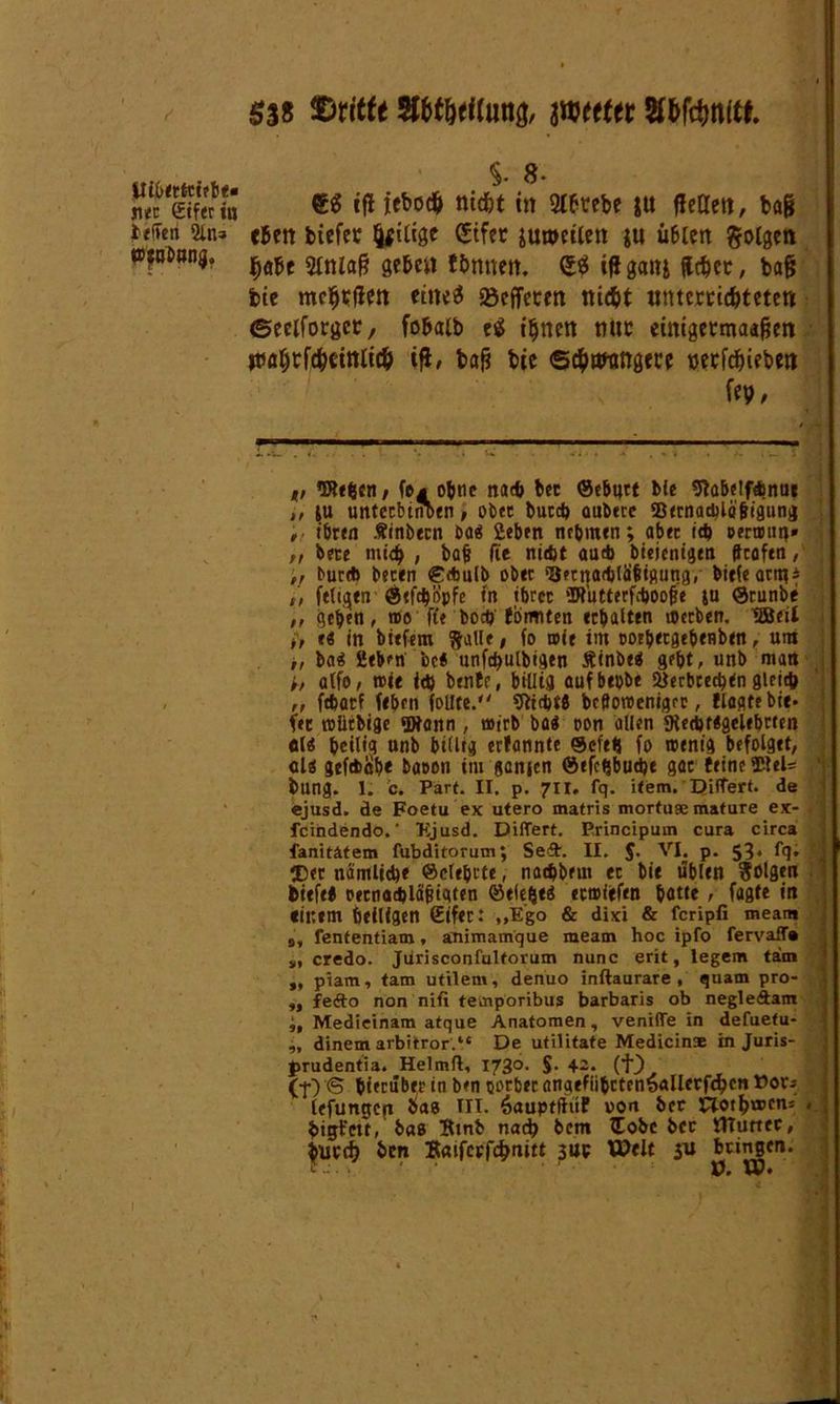 ie'Ten 2üt3 »jnbnnij. §3* SlWlung, imttt Wtfcnw. $. 8- tfi lebocft nicfct in Stbtrebe ju (Jettet!, bafj eben biefec (jftlige gtfer juwetun ju ii6icn folgen (jabe 2tnla§ gebe« ftumen. QtS ifigaiti (lebet, ba§ feie eiltet föeffetett triebt tttmrtidjtetett ©eelforgcr, fobatb eS tljttett mit einigetmaafjen ttiafftförittfi# i|J, bafj btc ©cbtwttö«cc t>etfcbieben fep/ ,, Wefccn, fo^obtie na* bcc ©ebnet bie 9tabe!ftbnui t, iu untccbtnoen, ober buc* aubete SBtrnachlöfitgunij , ihren Äinbern Da8 Sieben nehmen; abec t* oernmn» „ bete mich, bafj fit nicht au* btejenigen ffrafen, „ bur* beten €*ulb ober s3ecna<btäftsung, birfeattqi t, fetten @tf*opfe in ihrer Wütterf*oo|je ju ©cunbe ,, gehen, wo ft« bo* fomiten erhalten werben. ^Beit i, e« in btefem $alle, fo wie im oothetgehenben, um ,, ba8 2ebm bc# unf*ulbigen £inbe$ geht, unb man h atfo, wie i* bentr, billig aufbepbe Verbrechen glei* ,, f*atf feben feilte. 9it*f8 bcBowenigrc, Hegte bie* fee wlitbigc Wann, wirb ba$ oon allen 9ie*t#gelebrten «18 heilig unb billig erfannte ©efetj fo wenig befolget, cl$ gefWabe baoon im ganjen ©efchbu*e gar feine SBteU bung. 1. c. Part. II. p. 711. fq. item. Differt. de ejusd. de Foetu ex utero matris mortuge mature ex- feindendo.' Ejusd. Differt. Principum cura circa fanitätem fubditorum; Seit. II. 5- VI* P* 53* lg* fDer nämliche ©elehrte, no*bem ec bie üblen folgen tiefe* oecna*lä^igten ©elehe$ erwiefen hatte , fagte in einem heiligen Sifer: ,,Ego & dixi & feripfi meam s, fententiam, animamque meam hoc ipfo fervafT« s, credo. Jurisconfultorum nunc erit, legem tarn „ piam, tarn utilem, denuo inftaurare , quam pro- ,, fedto non nifi temporibus barbaris ob negle&am Medieinam atque Anatomen, venifle in defuetu- „ dinem arbitror.“ De utilitate Medicinae in Juris- jmidentia. Helmft, 1730. S- 4~* (t.) (f) <5 hierüber in ben oorbec angefiibrtenSallerfdjcn »or* lefungcit bas III. SauptfhtF von ber Cloth®™5 , bigt’ett, bas Btnb nad> bem ftobe bcc ItTurtec, buetfj ben Baifccfchnitt 3UP Weit bringen, f : ■ ■ ü. W* t ’ *' V