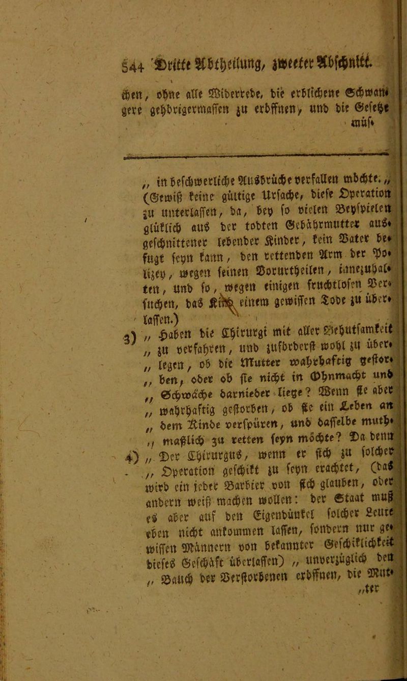 544'»(««»Steilung, jwt(£«9ü)Wnttt. - I eben, ohne «He SÖibertebe, bie crbttcbene ®djm«n« gere geljbtigcrmaffcn ju eröffnen , unb bie ©efe&t ■ tnüf» _,,, - , L - - —»■- 1 ■ ■—■ - Mi »■ m tm . „ irt befd>«?crlt^c QCu^btücbe tJetfaUctt mbcbte.,, (©tmifj feine gültige Urfatpe, biefe Operation ju untetlaffen, ba, bep fo oiclen Söepfptetett glüflfcb au$ bet tobten ©cbüörmuttc* au$» gcfdjnittenet lebenbet ftinber, fein 25ater be* fugt fcpn fann, ben tettenben 2ltm bet $0» li^cp, megen feinen SBotuttpeilen, iitnejubat» m, unb fo, wegen einigen ftucbtlofcri 25 er* fueben, ba$ jf&k einem gewüTcn $obe *u übet* ' Men.) N ‘ 1 . t , . „ fabelt bie Güjirurgi mit aller S?ie$tttfamfett ' „ ju oetfafjten, unb jufbrbcrfi wopuu übet» „ legen, ob bie mutter maljt&aftig tM**4 „ ben, ober ob jle ntin (Phnmacpt unb ,f ©ept»äepe barnieber liege ? 5Senn £e aber „ maprljaftig geworben, ob füc ein &tUn an „ bem Äinbe oerfpüren, unb bafielbe mutb» ,, mafUtcb 3« retten feyn mochte? 4) „ Dct SbirurgttS, wenn et ftcb $u folcbec . ,, £>pctatton gcfcbift &u fcpn erachtet, (b&$ wirb ein lebet 23arbict oon £cb glauben, ober anbern weif; machen wollen: bet «taat muß abet auf ben (Sigcnbünfcl folchcr Heute eben nicht anfommen Men, fonbetn nur ge»' miffen Innern oon befannter ©efchiflicbfcit biefe« ©efepüft übctlaffen) „ unoerjüglich bett „ ©auch bet SDerßor&enen eröffnen, bie SDfnt*