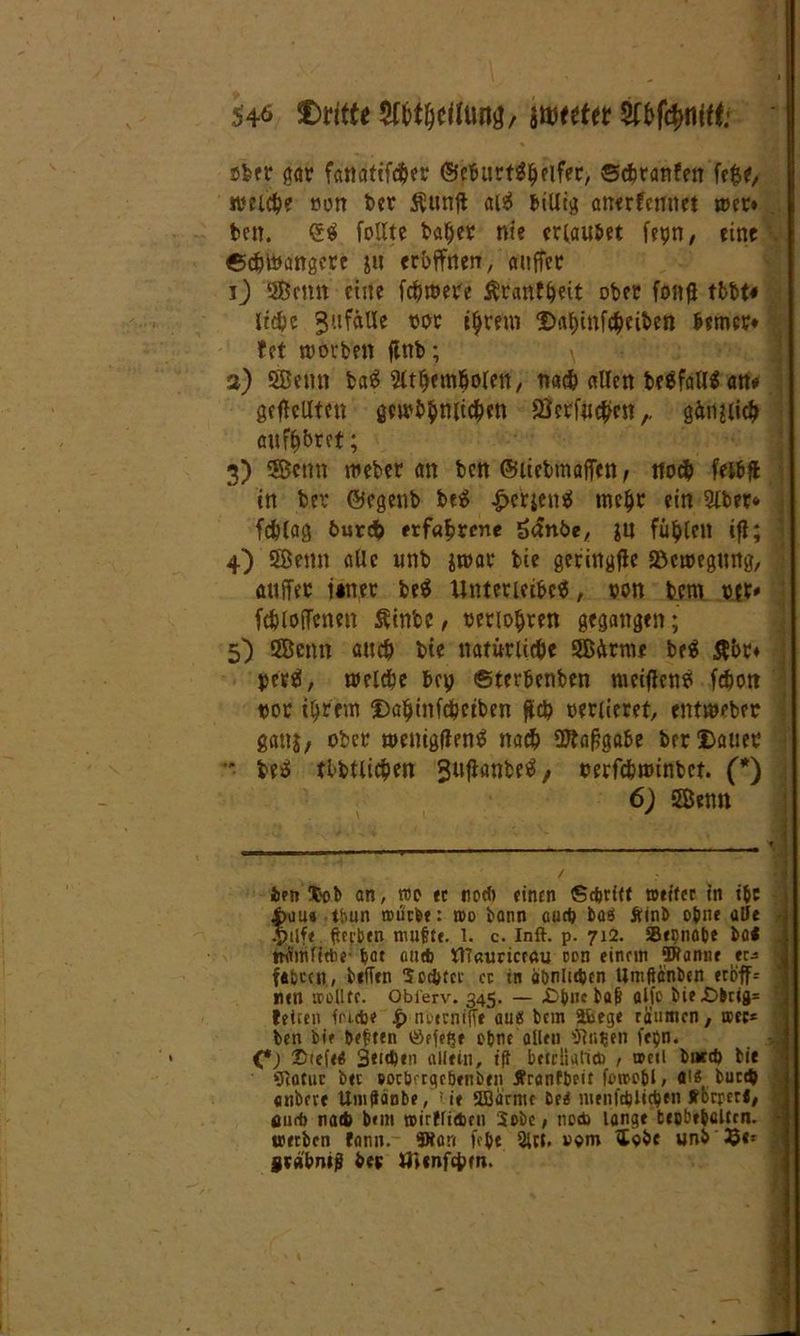 s# CMtte Wfymmr mttit Wkfönitt: ober gar fatldttfd^er (ScburtSlKifer, ©cfcranfen fe$e, welche öon ber $unff alä billig anerkennet »er* ben. 6$ follte ta^er nie erlaubet fepn, eine ©chibangere ju eröffnen, auffer ij SBcnn eine fdjmere Krankheit ober fonji tbbt« ltdbc 3'tfälle tot t^rem Daljinfcheiben berncr* fet worben finb; 2) SBcmt baS Slthemholen, nach allen be$fall$ att* gesellten gcwbhwichen Öcrfnc^en,. gänzlich auf^bret; 3) 3Bcnn »eher an ben ©itebmaffen , noch feibff in bet ©egenb be$ £efcictt$ mehr ein 2lber* fchlag 6ur# erfahrene £anöe, in füllen ifl; 4) 5Öenn öUc unb i»ar bie geringffe Söcwegung, auffer i#ner be$ Untericihce, ton bem o?r* fchloffenen Äinbe, berühren gegangen; 5) SSBenn auch bie natürliche SSßürme be$ $&r* perä, welche bep ©terbenben «Kiffens fchon t>or ihrem Dahinfictben fleh oenieret, entweber gan$, ober wenigffenS nach SDtaffgabe ber Dauer ■ beS tlbtlichen / oerfchwinbct. (*) 6) SSemt icti !fcob an, tue ec no* einen Sdjrict aeitcr in i&e 4>au« tbun mürbe: roo bann au* baö Ätnb ohne alle .pilfe ßerben muffe. 1. c. Inft. p. 712. Se^nabe bol ttümftebe bat au* tf7«uricr«u oon einem Wanne er* fafccen, befTen 3c*tec cc in abnli*cn tlmftanben eroff= nen »ollte. Obierv. 345. — £>bncbafi alle bie£>bri9= teilen fm.*e £ mxrnifie au« bcin äfcege raumen / »ec* ben bie beften iSefefje ebne allen ‘■Jliifjeli fei)n. C) ®iefe« 3»i*«n allein, ift betrliali* , »cd but* bie ffictuc bei »ocbfcgcbenben tfranfbeit fereebl, ai« buc* anbei« Umgänbe, > ie 5Barme De« meni*li*en Jfbrrer«, äu* na* b<m »irt(i*cii Sebe, ne* lange teobebclfen. »eiben fann. Wan lebt Olef, vem «lobe unb ®e* gvätm»? bev lilenfctxn.