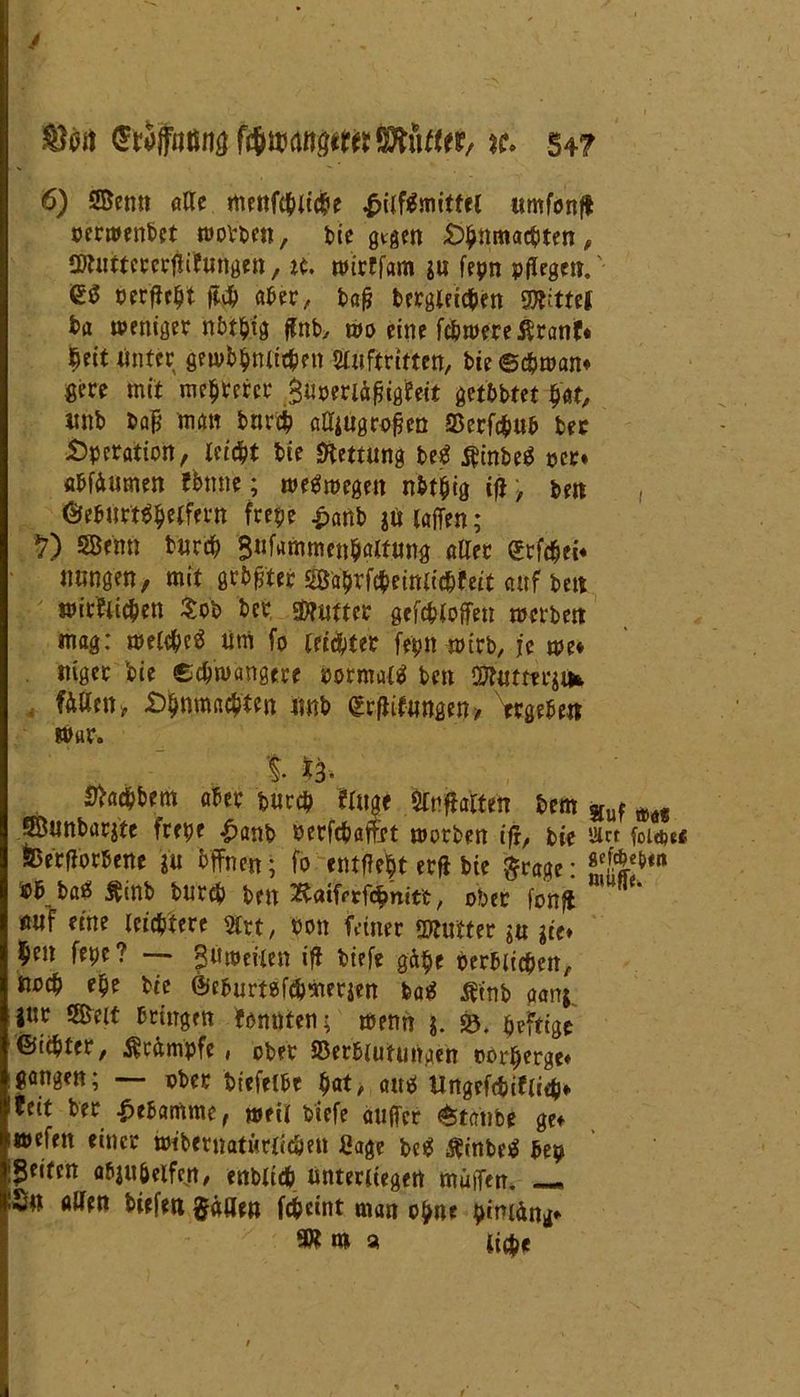 J 6) Senn alle menfcpiicpe Hilfsmittel umfonfl oerwenbct wollen, bie gtgen £>pnmacpten, 2Kuttcrcrftifungen, ie. micffam $n fepn pflegen. <£3 oetfJe^t fl# aber, bafl bergletcpen Spittel fca weniger nbtpig flnb, wo eine fcpwereßranf« ^eit Unter grwbpntitpen Auftritten, bie ©cpwan* gere mit mehrerer $Uoerfafjigfeit getbbtet pat, unb bafl man bnrep aUjugroflen Verfcpub bec Operation, leicht bie Rettung W ^inbeS per» abfiumen fbnne; weswegen nbtpig ifl, ben , %burt$pelfern frepe £anb juiaffen; 17) SBfnti turep 3«fammcti$aif.un# aller dxfäti* uungen, mit grbflter Saprfcpeimicpfeit auf beit witfiiepen $ob ber Butter gefcploflen werben mag: welcpeS Um fo letzter fepn wirb, je me* ntger bie eepwangere oormalä ben Ölutm^ifc . fallen» £>pnm«cptcn «nb grflifungen-, Ergeben war. % 13* Sfacpbem aber burep fingt Anftafiett bem guf mt SBunbarjtc frepe £anb Perfcpaftet worben ifr, bie »« fouw fcerflorbenc jü bffnen; fo entfielt erfl bie $rage: baö Ätnb burep ben ^tatfrrfcpnit't, ober fonft öuf eine leichtere 5lrt, Pon feiner Sftufter $u iie* l^en fepe? — 3»»eilen ifl tiefe gäpe perblicpen, «oep epe bie ©ebumfepmerjen featf tfinb aanj, i°t Seit bringen fonttien; wenn j. SS>. peftige ©tepter, Krämpfe, ober Verblutungen oorpergef gangen; — ober biefelbe pat, auä ilngefepifiiep» feit ber Hebamme, weil tiefe atiffer Staube gef wefen einer wtbernatüriicpen Sage W Äinbetf bep Beiten abjupelfc.n, enblicp unterliegen muffen. —• 2« allen tiefen §äaen fcpcint man opne pimäng- 9Km a ti$e