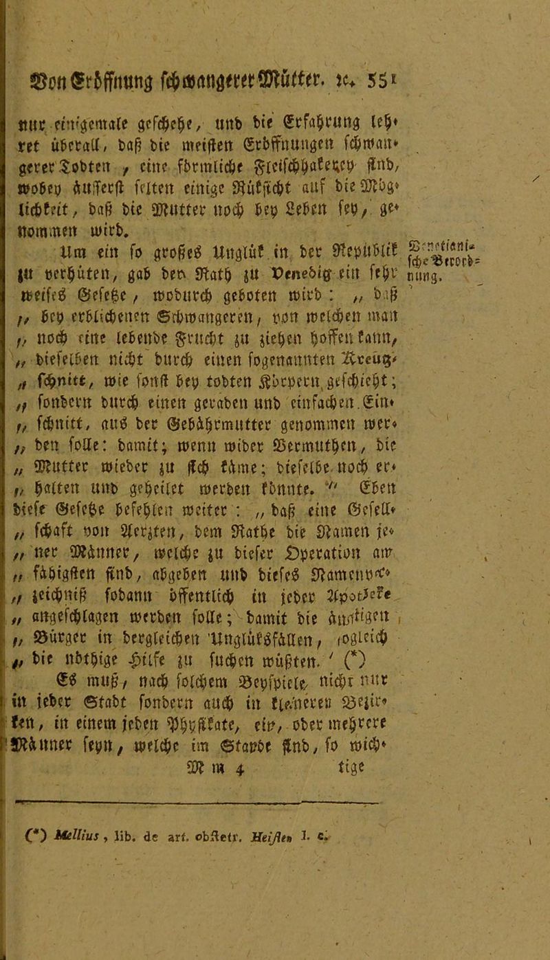 ©0tt<5r6ffmttia #♦ 55* ttut etnigemale gefcbebe, uitb bie Stfabtung leb* ret ü&ctaU / baß bic mecflett (Srbffnungen fcbwcm* geret tobten , eine fbrmltd^e fticifcbb^W ftrtb, »obey äuiTetfl feiten einige Mftc&t auf bie 2ftbg» liebfeit / baß bic üftuttet noch bep geben fep,' ge* nomuten u>itb. ' Um ein fo gtoße$ Uttglüf in bet 9*epubltf j|7*fcort ju perbüten, gab betv Sftatb &u Penebiff ein febt tumg. R>eifcä ©efe^e , mobutcb geboten tbitb : ,, baß f/ bep erblichenen ©throatigerett , pon melden man f, noch eine lebenbe ftrucht ju Rieben $oifcu bann, „ biefelbett nicht burth einen fogenannten 2vreu$< „ fc§mtt, n>ie fonfl bep tobten ßbrpetn, gefehlt; ,f fonbetn burch einen gefaben unb einfachen.(5in* f/ febnitt, aitö ber ©ebi^tmuttef genommen mer« ,, ben folle: bamtt; wenn miber SHrmutben, bie „ $futter mietet ju |fcb Urne; btefelbe ttoeb er* i, halten unb geleitet »erben fbnnte.  ßiben bieff ®efe$e beferen meitcr : „ baß eine ©cfelt* „ febaft non Siebten/ bem üHatbe bie SJtamen je<- „ ner SW&nner, mache ju tiefet jDperation am „ fibigßen ftnb, abgeben unb birfe$ Sftamenp** „ ieicbntfj fobamt öffentlich in feber Jfpotfefe „ attgefcblagen »erbat fotte; bamit bie künftigen „ 33ürgct in begleichen ’Unglitfäfäaen, fOgicicb „ bie nbtpige £tife ju fueben müßten. ' (*) <£$ muß, nach folgern iöepfpicle/ nicht nur in iebet ©tabt fonbetn auch in flutete« S3eitf« fett, in einem jeben ^Jhp({fate, ein, obet meutere SÄ&itner fepn, »eiche im ©tapbe flnb, fo »ich* 59? m 4 tige O) Mellius , üb. de arf, obfteCr. Heißen J> c.