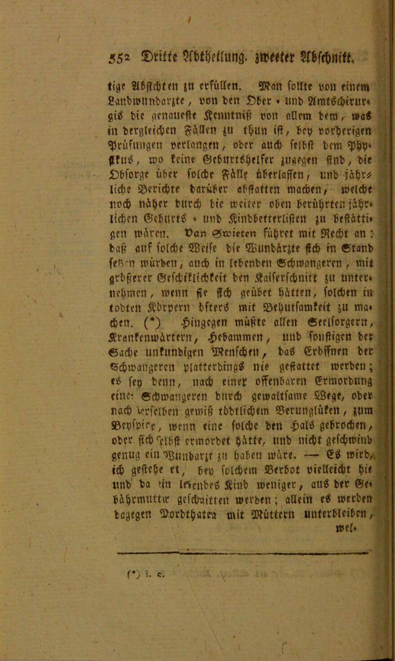 55* £>tiffe Wttttt Wtfitttt, tige Slbflcbten i« ctfüUen. SD^art folitc von einem ganbwunbarite, non ben Ü)tcr • unb 5fmföc&iruv* giä bte gcnaucfle $cmitmß non allem bera, wa€ in begleichen ftällrn ju tbun ift, bep »or^erigett Prüfungen verlangen, ober auch feibfi bem «pbb* flfutf, u>o feine ©cturtc^elfetr jugegen ftnb, bte £>bforge über folcbe ftälle überlaßen, unb jäbr* liebe Berichte barüber abflatten machen, welche noch näher burdb bte weiter oben berührten üb»4 liefern ©eburtä ♦ unb ^inbbetterlißen |u beflättt* 1 gen wären. t>an Atmeten führet mit «Kecbt an : baß auf fofefee ÖBcife bie S&unbärjte ßcb in ©tanb feften würben, attcb in lebenben ©cbwangeren , mit grbßeret ©efctifiicbfcit ben ÄaiferfcbMt't ju unter* nehmen, wenn ße ffefe geübet hätten, folcben in tobten Äbrpern' bfterä mit 93el)utfnmfeit ju rna* | eben. (*) hingegen mußte allen «eeiforgern, Äranfenwärtern, gebammen, unb fonfligen bet ©acbe unfunbigen «Wenfc&ftt, baä ©rbffnen ber «cbwangeren piatterbingä nie geßattct werben; ce fep beim, nach einer offenbaren ©rmorbung eine? ©cbwangeren bitrdb gewaltfame SÖege, ober nach Verleiben gewiß tbbtlidjem SSerunglüfen, jum ©epfptee, wenn eine folcbe ben .palä gebrochen, ober ficbreibfl ermorbet hätte, nnb ttiefet gefc$minb ' genug ein ^Bunbarjt &tt wäre. — <£$ wirb, • icb geßebe et, ben fclcbem Verbot vielleicht f)it unb ba titt Irtcnbeö &tnb weniger, attä ber ©e* &&$vmuttiv gefebaitten werben; allein e$ werben tagegen fßorbtbaten mit SWüttern unterbleiben, wel* <*j 5. «. »«■ WM
