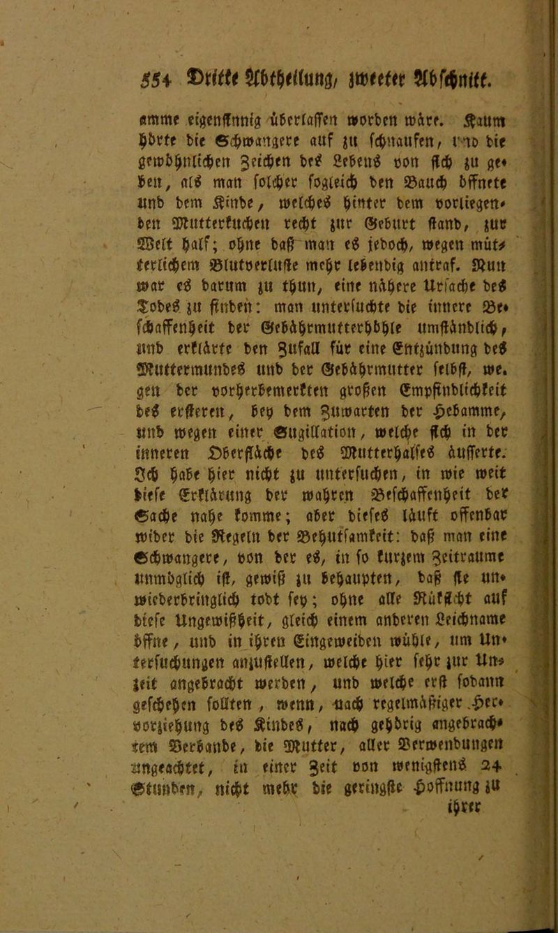 SSt ©rttte WWmi Wttttt WML Ättmtc eigcnlfnntg überladen worben rt>^re. ftaurn h&rfe bie Schwangere auf ju fchnaufen, hd bie gewöhnlichen 3?ict>ett bc^ 2ebe«i5 oon fleh ju ge* Jeu, al$ man folcher fogleich ben S3auch öffnete unb bfm Ämbe, welche^ hinter bcm oorliegen» ben ©lutterfuchen recht jur (üebitrt flanb, nur Seit t?alf; ohne baßmatt c$ jebocb/ wegen müt* terlid&cm »lutoerlufle mehr lebenbtg antraf. SÄutt war c$ barttm ju thutt, eine nähere Utfadje be$ $obe3 ju ftnbeit: man untetfuchte bie innere Q3e* fcbaffenljeit ber ©ebährmuftethbhle umftttnbltchf unb erflürtc ben Sttfaff für eine «ntjünbtmg be$ ©tuttermunbeS unb ber ©ebä^tmtittec fribff, we. gen ber oorhrrbemerften großen (Jmpftnblichfeit Ui erfteten, bep bem $utrarten ber Hebamme, unb wegen einer Sugiffatiott, welche ffdp in ber inneren £)berfl&cbe t>c$ SWütter^alfe« üuffertr. $ch habe ^er nicht ju unterfudjen, in wie weit liefe «rflürung ber wahren »efchaffenheit ber Sache nahe fomme; aber biefeä läuft offenbar wiber bie Regeln ber 93ef)Utfamfeit: baß man eine «schwangere, «on ber e$, in fo furjem Seitraume unmöglich if!, gewiß ju behaupten, baß fle un* wicberbringlich tobt fep; ohne affe JRüfßcht auf tiefe Ungewißheit, gleich einem anberen Seichname Öffne, unb in ihren gingeweiben wühle, um Un* ferfuchungen anjufieffen, welche hier f<hr jur Un* Seit angebracht werben, unb welche erß fobanit gefche&en fofften , wenn, nach regelmäßigerer* öorjiehung be$ Äinbetf, nach gehörig angebrach* sem SSeröanbe, bie swutter, aller Serwenbungen ungeachtet, in einer Seit »on wenigßenä 24 Stubben, nicht mehr bie geringßc Hoffnung ju ihrer /