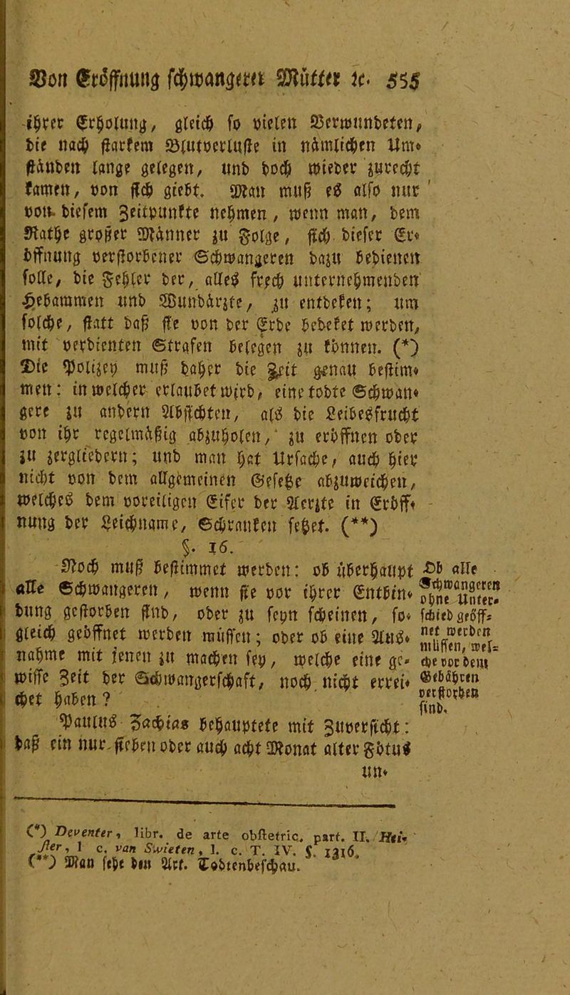 -ihrer (Erholung, gleich fo »telen 53erwunbetcn# bie nach fiatfem SHutöcrlufte in nämlichen Um* ffftnben lang? gelegen, unb boch mieber xurecht tarnen, »on ffch gteM. SPtan mitfj eä alfo nur ' »otv. biefem 3eitpmtfte nehmen, wenn man, bem Statue grpfjet ginnet ju' golge, ftch biefer <£r* Öffnung »erflorbcner ©chwattaeren baju bebiettett fotle/ bie fehler bec, aüt$ frech unterttehmenben gebammen unb SBunb&rxte, ju entbefen; um folche, flatt bafj ffe »on ber (Jrbe bebefet werben, mit »erbientett ©trafen belegen xu tonnest. (*) 2)te tyolixep mufj bähet bie tyit genau beftim* men: in welcher erlaubet wirb, eine tobte ©cjjtuan* gcre ju anbern Suchten, attf bie Seibegfrucht »on ihr rcgcimftfng _abjahofen,‘ xu eröffnen ober ju xergltebertt; unb man f;at Urfache, audf> nicht »on betn allgemeinen ©efefce abjuwetcheu, »eichet bem »oreiligctt ©ifer ber Slerxtc in (Srbff* nung ber Leichname, ©chranfetr fefcef. (**) $. 16. 0Jocb muß beftimmet werben: ob überbauet -Ob «He aUe Schwangeren , wenn fie »or ihrer Qmtitt* bung geworben ftnb, ober x« feptt fcheitten, fo* f*irb griff, gleich geöffnet werben muffen; ober ob eine 2ltt$* nähme mit feiten ju machen fe», welche einige» djewcW miffc Seit ber ©djwangerfchaft, noch nicht errei* chet haben? ^atm^ -Zatiias behauptete mit Suoetftcht: ba^ ein nur. ftebeit ober auch acht ORonat alter göfu* tm* C*) Titventer, libr. de arte obftetric. parf. II. Jfti. ßer, 1 c. van Swieten, 1. c. T. IV. C iaiö (*) SDtan ft$t bin 21ct. ITc&tcnbefcbau.