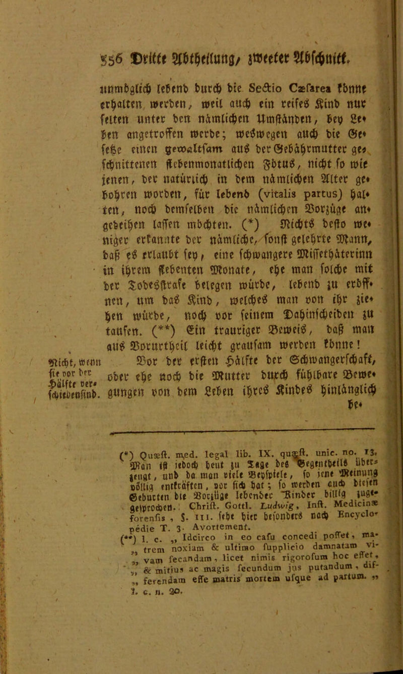 «nmbglt# lebenb bur# bie Se&io Caefarea fbmtf ermatten werben, weil au# ein reifet $inb nur feiten unter ben nümti#cn Umfiünben, bep 2e« ben angetroffen werbe; weswegen au# bie @e« fefce einen gea><sltfam au$ ber ©ebäljemutter ge« fdjnittenett fUbenmonatli#en 5btu$, ni#t fo wie jenen, ber natüui# in betn nümii#en 2llter ge« bohren worben, für lebenb (vitalis partus) (jal* ten, nocö bemfelbett bie nümli#en 2$ot$üge an« gebeten laffen mb#ten. (*) 3ti#t$ bcflo we« niger erfanrtte ber nünUt#e,4bnft gelehrte gftann, ba9 e$ erlaubt fep, eine f#wangere SDliiTetbüterinn in iljrera flebenten «Otonate, efje tnan foi#e mit ber £obe$ftrafe belegen würbe, lebenb ju erbff« nen, um ba£ $inb, wel#etf man oott #r sie« ben würbe, no# »or feinem $aljinf#eiben taufen. (**) €tn trauriger »eweitf, ba& man au$ S3orurtf)cil leicht graufam werben fbnne! «j'Ucbt, »eim Sßor ber erflen Wülfte ber ©#wangerf#aft, iit m obfr C£C öocb bje «piuttcc bur# fühlbare Söewe« SieifenS. gütigen oon bem geben i^rcö flinbeä f)inlingli# ' be« 's 1 ■ - ' ’ (*) Quseft. m,ed. legal lib. IX. quaft. unic. no. 13. «XJ?on lg icbod^ beut ju 5*3« be« »egtntbetlb tibtes »tilgt, unb ba man »tele «tpfplefe, fo »me ‘Ktinung BÖllig entfeoften, soc fidj bat; fo «erben cu* bteien ©ebuettn bte ’-Botiügt Itbcnbec “Rinber billig WS*“ aeiprocbetl- Chrift. Gottl. Ludwig, Inft. Medicin» forenfis , $. III. f<b< tjifC btfonbtcä Död) Encyclo* pedie T. 3- Avortement. f++\ 1 ^ Idcirco in eo cafu concedi poltet * ma- trem noxiam & ultimo fupplicio damnatam vi- '* vam fecandam, licet nimis rigorofum hoc effet, v’ & mitius ac magis fecundutn jus putandum . dif- ferendam effe matris mortem ufque ad partum. ,1 1. c. n. 2o.