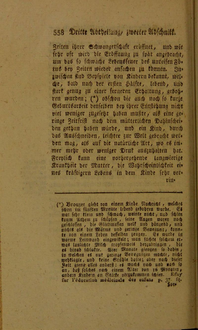 fetten ihrer «cbwangerfchäft eröffnet/ unb wir fahr oft tbivb bie grbffnuttg ju fpüt angebracht, um ba$ fo fchwache Sehenäfeuer beä unreifen 56» tuö Bep geitert wicbet anfachen ju ttmnen. Sn» jwifchen ftnb föepfpiele oott Äinbertt befannt, wel» che, halb nach bec erften £iUfte, lebenb, tirib ftarf genug ju einer fenteteu Erhaltung, gcboh* reit würben; (*) obfchoit bie attch noch fo furje ©eburt^arbeit benfelbett bcp ihrer (Stitflehung nicht ptel weniger jugefefct fyaUn mu&tc, al$ eine ge» ringe 3eitfri|t nach bcm mütterlichen ©ahinfchei» ben gethan haben würbe, unb ein $inb, burdj baä 2tus»fchneiben, leichter jur 2Belt gebracht wer» ben mag, al$ auf bie natürliche 2trt, wo e$ im» , tner mehr ober weniger Drut aufyuhattcn hat» Sreplich bann eine eorhergehenbe langwierige ßranfbett per Butter, bie Sßahrfcheimichbeit ei» tteä triftigem ßebenS in bem Äinbe fehr oer» rin» (*) Eroujet giebt coit einem ftlnbe SftaAricpt , Belebe« fd)on im fünften Sflonote lebenb gebobren tuurbe. €l bqc fepc Ilern unb fcbwacp, weinte ntcbt, uub fdjitn löurn Sltbem ju fcbopfen , feint 2lugen waten nod» gtf&loffen , bie OMiebmalftn weif unb bänaefiö, itnb tiich« ol« bie 3Barme unb geringe «Bewegung, fonn= te uon einem Sehen beffelben jeugen. Ge wutbe in warnte Seinwanb eingewiftlt; mon fUtbte folgern et» wa« laultcbte «Wild) tropfenwei« bepjubtinaen , bie ee: hinab fcblutte. 5ßiec iWonate giengen fo haben , in wtleben e« nur aecingt tBen'cgungen moebto, nidft »ebtlagte, unb feine €Uupl* batte; aber nach biefec «leit gteng- alles anberfi: e« wueb« nad> unb «a<b fo an, bab fol'te« nad> einem 5lltec tum 16 SRonottn, anbein Ämbern an <?tarfe voriufommen febeen. EiTay* £»r l’edueation wedi«iaal« «lei euf*a» p. 3Z- f?» $or»