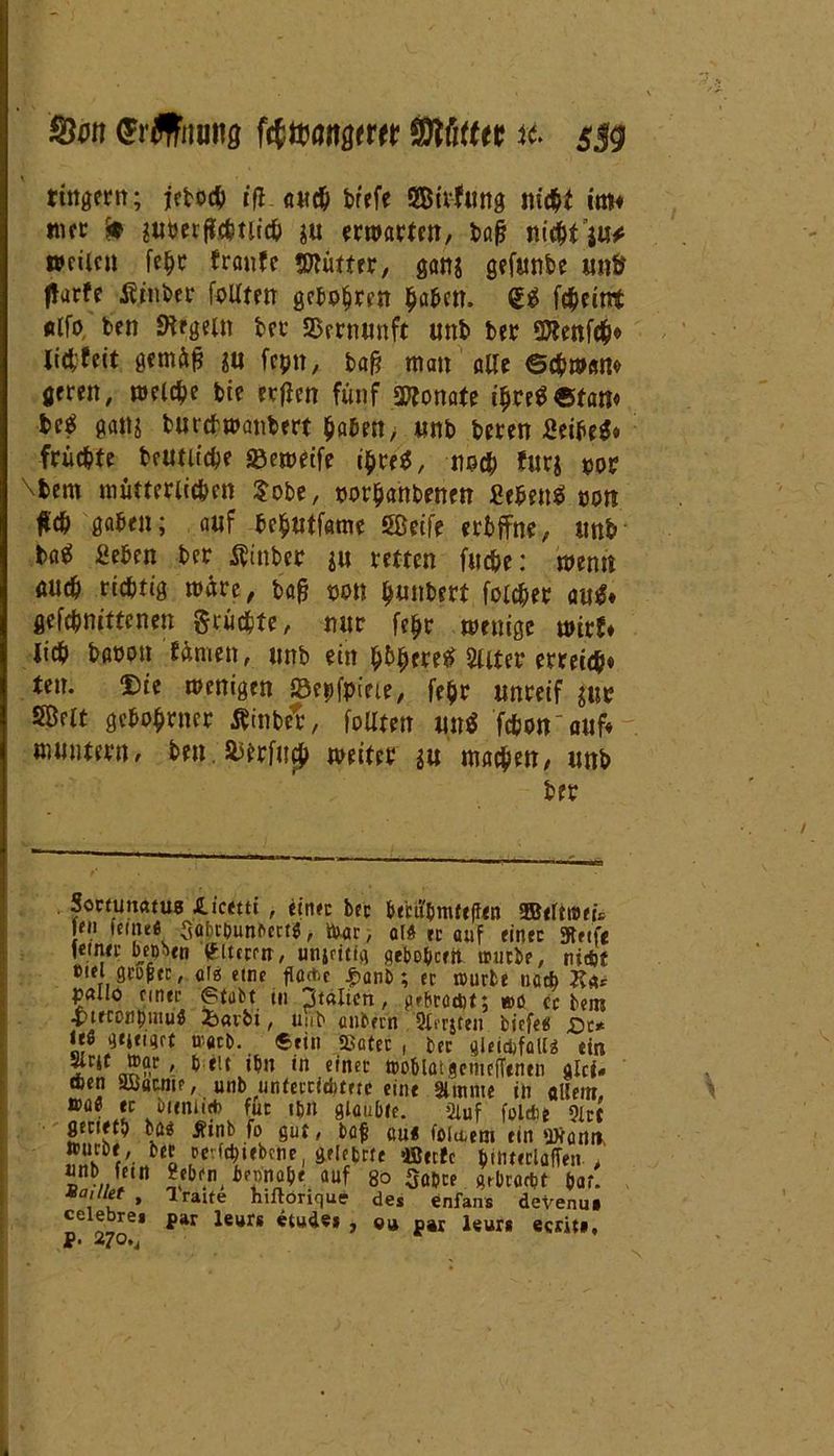 Stet (Jrflfnnng fcf mwm Mm s$g fingern; jeboch iß. ««# brefe SBirfung nicht im« mer ft lutmßütiicf) $u erwarten, bafj nic&t’ju# weilen fe^r traufe 5ttümr, ganj gefunbe un& tfarfe Äinbcr folltm gehoben $afccn. <£$ fcheittt «Ifo ben Regeln ber Srrnnnft unb ber SDtenfefc# lid;feit gemäfj ;u feptt, ba§ man alle ©chwaw geren, welche bie rrfien fünf Monate t$re$ «tarn bc$ galt* bttrehwanbert haben> «nb beren Seihe*» fruchte betuliche 33eweife ihreS, noch für* por \fcem mütterlichen $obe, porhahbenen Sehens! pon fleh gaben; auf bchutfame Sßetfe erbffne, unb ba^ Sehen ber tftnber ju mten fil£pc: mml auch richtig märe, bafj pon hunbrrt foicher autf* gefchnittenen grüchte, nur fe^r wenige wirf* lieh bapon färnen, unb ein Filter erreich* ten. Die wenigen Scpfpiete, fehr unreif jur SBelt gehöhnter inbet, foUten tut* fchon'auf* muntern, ben. fcerfuch weiter *u machen, unb ber Sonunatus iicttu , einer ber btcubrnftflen ffierttBeü fn feint« Qabcounftctt«, ttoar, afft er auf einer Steife feinet hepbeo älteren, unjcitfg flehehcr.it würbe, nicht eiel acuptr, afei eine flache £anb; ec würbe nach J?** pallo einer Stabt tu Italien, gebracht; wo er bem -pteconpmu« 2barbt, unb ciubern Qli’rjten biefe# £e* 1* ®«b-, «rin »ater, ber gieidifalia tin ^ 1 ^ in e,ncc OJoblötgemefftnen glci* eben SBöcme, uöb unCeccicbtetc eine Slnuite in allem, »a« er hiimi* für ipn glaubte. ginf folcbe 9irt fltrietb bö« Ätnb fo gut, bafi au« foluem ein *ytanit. »ucbt , ber revfcpiebene, gelefcrte ffierfc ^ttitcclafTen / unb fein geben bennabe auf g0 Sabre gebracht bar. voillet , Traue hiftörique de* enfans devenu» celebre* par leurs etudei , «« p»r leurs ecrit», p. 270.,