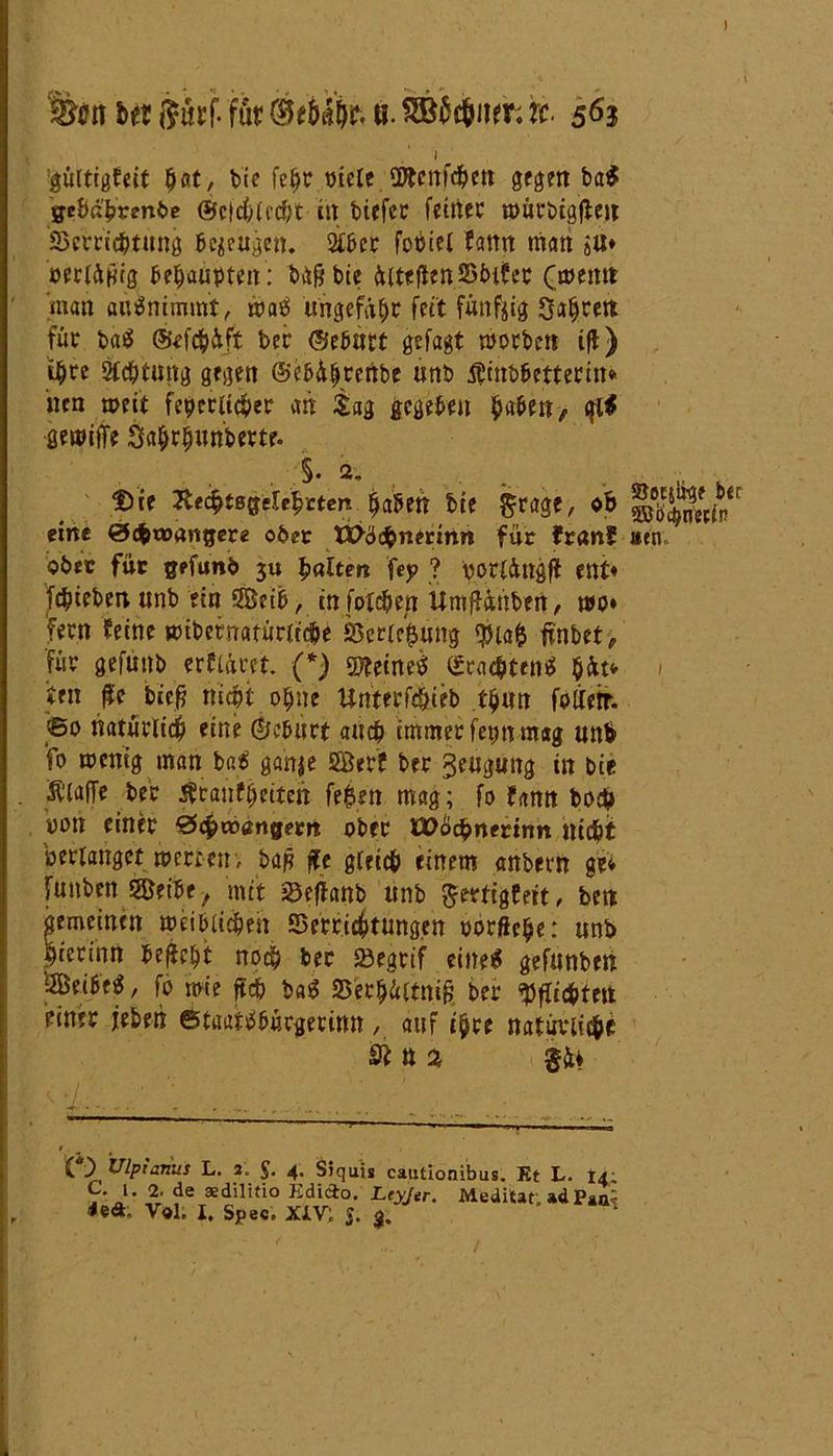 ) %0rt ber ftttrf. für a. SSWner. rc. 563 1 gültigfett hat, bie fc$r vielt SDtcnfc&ett gegen baß gcöa'b«nt>c ©cfchlec&t in biefcr fctttcc mürbtgfteu Verrichtung befugen. 2iber fobiel fann man jU« oerlüpig ^e^auptait: bgpbie üitefien Vinter (memt man au ß nimmt, maß ungefähr fett fünfzig Sagten für baß ©efchüft bet ©eburt gefagt morben ifl) i$re Achtung gegen ©ebülfrenbe unb Kinbbetterin» nen mit feierlicher an tag gegeben haben, qiß gemiffe Sahrhunberte. . §• 2. . „ , . t)ie Äe^tBffelc^Eten $a5en bte $rage, ob eine &<bvoanigevz obtt XX>ß<$nmnw für Iran? »tn, ober für gefunb 3« galten fej? ? ßorlüngfl ent« febteben unb ein 9Bet&, in foie&en Umffctnben, mo« feen feine «übernatürliche Verlegung $iafc finbet, füt gefuttb erflücet. (*) mineß (Scachtenß $fct* < ten #c biep nicht 0fjne Uttterf^ti'eb tljuw folietr. ©0 natürlich eine (Geburt and? immer fetm mag unb fo menig man baß ganje Serf ber geitijutTg in bie Klaffe ber Kraßheiten fe^en mag; fo fann bo# uon einer ©(fcwßngem ober üDochnermn nicht »erlanget »erben; bap j\t gleich einem anbern gei funben 5Beibe -t mit Veffanb unb fterttgeeit, bett gemeinen meiblichen Verrichtungen »orftche: unb hierinn begeht noch ber Vegrif eineß gefunben '3Beibeß, fo mie ftch baß Verh&ltnig ber Pflichten einer jeben ©taatßbücgerimt, auf ihre natürlich^ S* tt % ...... ^ ~ ■,i’1 - ■ - , - ( ) Ulpianus L. 2, £. 4. Siquis cautionibus. Et L. 14; C 1. 2 de aedilitio Kdido. Ltyjer. Meditar. ad Puii UA. V«l. I. Spec. XiV; $.