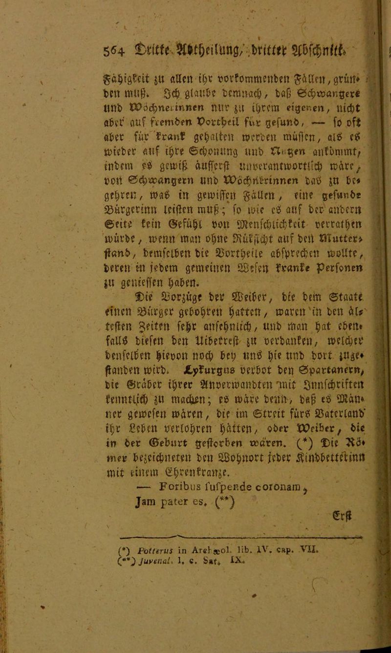 5H dritte $ühtg£cit ju allen ihr vovfommenben Rillen, grütt* ; ben mu&» Sch glaube benmach, bafj Schwanger« tmb VOod)Yia innen nur JU il)tem eigcr.en, nicht aber auf fvemben Pcttbnl für gefunb, — fo oft aber für traut? gehalten werben müfien, ai? c? wicber auf ihre Schonung unb anfimimt, tnbem eS gcw$ äufferfl unverantwortlich wäre, von Schwängern unb XPöchribrtnnen baö jn bc* gelten , wa6 tu gewijTcn gätlcn, eine gefunbe Bürgcrinn leiflcn rau£; fo wie cs auf ber anberti ©eite fein ©efühl »on iOtcnfcbliehtcit vertafhett würbe , wenn man ohne SRüfficht auf beit PTuttco tlanb, bemfciben bie Bortheile abfyrecben wollte, bereit in jebem gemeinen G8efcn tränte perfanen ju getueffen fyabtn. Die Bor$üge bev Werter, bte bem Staate einen «Bürger gebohtett hatten, waren'in ben ät* tcflett feiten fehr anfchmtch, unb man hat eben» fall# biefrtt ben Uibeftefi j« verbauten, welcher benfeibcn hievon noch bey un# hie ttnb bort ittge» fianbrn wirb. Jtpfurguo verbot ben Spartanern, bie ©caber ihrer SMvermanbten rmit Snnfchrifteit femttljch ju maxien; es wäre beim, b«fi e? fDlän* ner gewefen wären, bie im Streit für? Baterlanb' tl;r geben verlogen hatten, ober tPeiber, bie in ber <Beburt geworben träten. (_*) Die 3iä» nur bejcichnemt ben SBohnort jeher Äinbbetteäinn mit einem <S$r«tfranse. — Foribus fufpende coronain y Jam pater es, (**) (*) Patterns in Areljeol. lib. IV. cap. VII. (**) JuvenaL 1, c. Sat, iX. ■ # ' * -«‘fl
