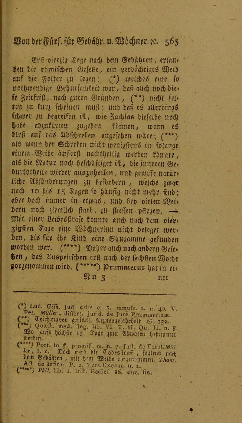 CErfl uierjtg Sage nach bem ©«Bühren, ertaitt Bett btc römtfdhen ©cfefce, ein perbac&tigei 5Bei6- öiif bte froltcr in legen: (*) welchei eine f0 tiothwenbige SöejjutfamJeif war, baß and} noch bie* fe ^eitfrtfL nach guten ©rttnben, (**) nicht fei» ten ju furj fehetnen muß; ttnb baß ci atterbingi fehwer jtt begreifen ißl wie Z»d)ia& btefcl&e noch habe abjuftttjen sugeben f&nncn, wenn ei bloß cutf bai HbtfyveVfn attgefe^en märe; (***) di wenn bet ©chtefen nicht wenigfieni in foiange einem SiBci&c üufferß nadjthetltg werben tönnte, (Ui bie Statur noch befchüftjget iß, bte inneren ©e» burtitheile wieber aus^eiUn, ttnb gemiiTe natur* liehe Slhi'bnbe'ruttgen $u befbtbern , weiche swat nach 10 (ii 15 Sagen fo hüuftg nicht mehr ftttb; «her hoch immer in etwaittnb bep yiclen SBct* Bern nach ziemlich flört, ju jfieffett pflegen. — SKtt einer fieibeifJrafe bannte and) nach bem r>ifr» Stgfbm Sage eine ©bchnerinn nicht beleget wer» ben, bii für ihr £tnb eine ©üugamme gefunbett worben war. (****) Daher auch, nach attbern©efe* $ett, bai tfuapeiifc&m erft nach ber freien SBoefcc »argenommen wirb. (*****') prummerus hat in ei» Sfn 3 uer (*) Lud- Gilh. Jud. criin c. 5. ramufc. 2. v . 40. V. *£V‘ir1^Wer' difTerta Jurid. de Jure Prsegnaruiuoi. ( ) tteichmayfr g.-rt'ditl. ftcineogclahrfteit 6. 22a. < *J Quseft.'med. leg. lifa. VI T. II. Qu. II. n. 8 «uf« hbrfjüc IS %m luw 2(&n>ü«n heptuttnet iDerörn. C**) Port. 1a ,y. promi.(r. m. n« 7. Juft. deTutel.M/iZ- fjT' k fc'-r ®p* ?it:v J^.a^-sjlraf , foglri* nad> lem fefkafafn , mit Vm !®ubf Wtunc\nim*ii. Thom. Aa de In firm. P. 2. Vers-Execut. n. a. v ) Phil. lib. 1. Infi. Ecclef. 86, circ, fin.