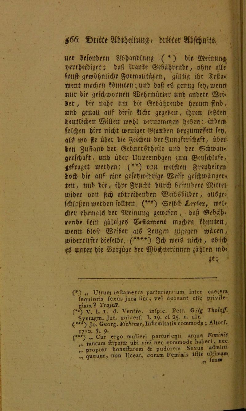 $66 dritte btftfec Sf&ft&tffifc net Befonbecrt Sfa^arrbümg ( *) bir gjftinung. »ertljetbtget t bafj franft ©ebüljtenbe, o$ne afft fonfr gembljnlidlie Formalitäten, gültig ttjr Sefra« ment machen fbnnten; ttttb baß etf genug fermen« mir bie gefebmornett SBeljettmtter unb anbete Sei* Bet, bie na^e um bie ©ebäfjrenbe Return f?nb, unb genau auf biefe. Hebt gegeben, iljten lefcten be«tilgen SBiffen rcobi »ernommen bstbenr-tnbem folgen $tet nicht meniger ©tauben bepjumeffen fe$, al$ t»o ße übet bie geic&en berSungferfdjaft, übet- len gtiffanb bet ©cburtätljetie unb bet/©ripwatt* gerfdjaft, unb übet Unoermbgcn jurn 33e»fd?laff, gefraget merben: (**•) »cm melden Freiheiten bo$ bie auf eine gefefcmtbrige Seife gefebmänget* ten, unb bie, i§re ^ru^t burdö befonbete Mittel trüber »ott ßdp abtreibeitben Seibßbilber, au£ge* fdjloßen werben fofften. {***') ©elbft J2Upfer, wel* her ebemal$ bet ifffeinung getoefen , ba& <?r&d$* xenbe fein gültiges» Ceftament mähen fbnnten, trenn bloß Seibet* al$ geugen jugegen wüten, »ibettnfte btefelbe. (****) 5# weis* nicht, ob ich unter bie 25ot|üge bet ffibhnerinnen ia|len mb* ge; • (*) ,, Utrum teftamenfa patfurie,nfium, inter caetera fequioris fexus jura fint, vel debeant effe privite- giata? Trajeci. (**) V. 1. T. d. Ventre. infpic. Petr. Gilg Tholofl- Syntagm. Jur. uni rer f. 1. 19. cl 25. n. ult. {**») Jo. Georg. Fichtntr, Infirmitatis commoda ; Altorf. I7?0. S. 9- „ . . {*“'} „ Cur ergo mulieri parturienti afque bemims ,, tantum ftlpatae ubi viri nec commode haberi, nec propter honeftatem & pudorem Sexus admitti „ queunt, non liceat, coram Fennais ißi* ultimam • ’ ' „ fua»