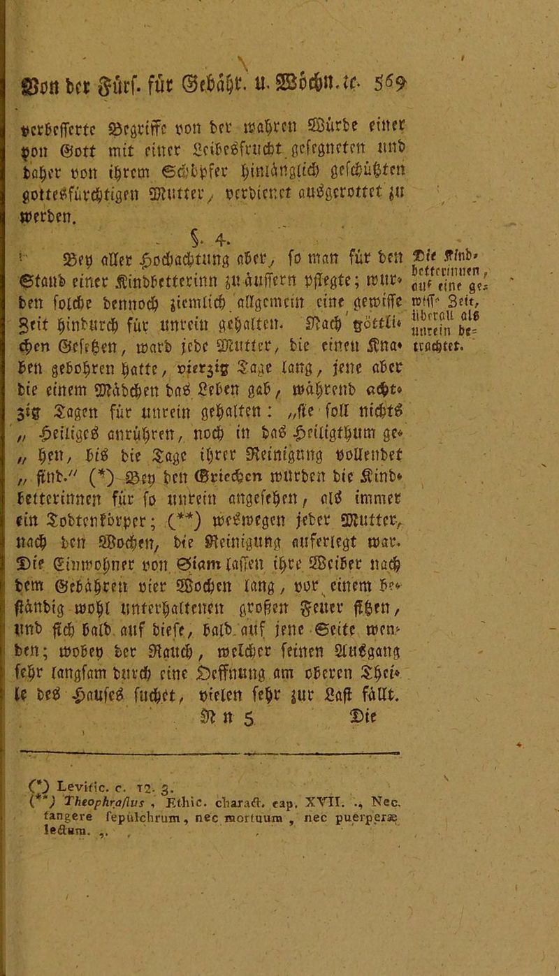 \ SSött bet {^ürf. füt u. SBocftn.tf. $69 vcrßcfTcttc Söcgrtffc von bet wahren Sßürbe einer $011 ©ott mit einer Scibeäfrti&t gefegneten unb b'abcr pon ihrem ©dürfet hinlänglich gefc&ü&tcn gotteSfütchtigen SWwtteiv tetbtenet ßutfgcrottct $u werben. - $. 4. £etj aller Hochachtung aber, fo man für beit ®fc ff fab» ©taub einer Ätnbbetterinn suäuffern pflegte; mur* Ji?S’g, ben foicbe bennoch gicmlic^ allgemein cinegemiffe »(ff“ Beit, Seit ffinbnrd? für unrein gehalten. Stach eföteii* c^cn ©cfc£en, warb jebc SDlutter, bie einen Äna* machtet, ben geboten hatte / »iersig Sage lang, jene aber bie einem 2Jtöb<hen b«$ ßeben gab, mähtenb «d&t« 5ig Sagen für unrein gehalten: „fie fall nichts „ Heiliges anrühren, noch in baS Heiltgfhnm ge* „ he», bis bie Sage ihrer Steinigung ooUenbet „ ffnb. (*) ©et) ben ©riechen mürben bie Äinb* betterinnen für fo unrein angefehen, alS immer : ein Sobtenförpcr; (**) weswegen jebet 3Jlufter> nach ben ÖBochen, bie Steinigung auferiegt mar. Di? ©inmohner non ©tarn taffen iffre Sßciber nach bem ©ebähren Pier 5Eoc6cn lang, por einem be* ffänbig mohl unterhaltenen großen fetter jffcrn, unb ffch halb auf biefe, halb.auf jene ©eite mem ben; wobep ter Stauch, melier feinen 2lttSgang ; fe^r tangfam butch eine beffnung am oberen Shei* 5 le beS HanfcS fuchet, nieten fehl4 jur 2afl füllt. & n 5 Die C*) Levific. c. T. g. (**) Theophraßus , Etliic. charaft. rap, XVII. Nec. tangere fepülchrum, nec morftium , nec puerper* le&um. ...