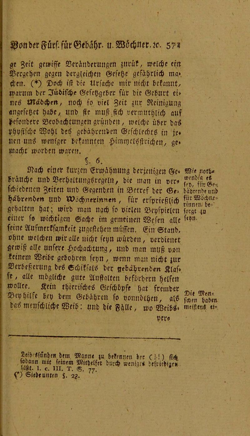 tt.SB6d6ner.ie. 5?s <  'i . ' ge Seit genuffe 23etÄnbcrungcn jurüf, welche ein Vergeben gegen dergleichen ©efejje gefährlich ma* then. (*) ©och iff bic Urfache mir nicht Utantit, warum ber 3übifche @efe£gcbcr für die ©ebltrt et* m$ UTäbcpen, noch fo riet Seit ^tr SHeinigUng «ngrfcfcct ^be, unb fte mu.fr.ffch oermüthltch auf Monbtre »eobad&ftmge« grimben, welche über ba$ ^hPftfche 3Bohl be$ gebähtenben ©efdhlecbtg jn je* nett un$ weniger befannten -^imnjcl^flrichen, ge* macht worben mären, §, 6. S^ach einer furzen Erwähnung derjenigen ®e« ©<> not** brüitche itnb 23erhaltung$regeln, die man in cer* ^fSreU febiebenen Seiten uttb (hegenden in 33etref ber <Be» bÄwnb« unb däbrenben lind Wöchnerinnen , für erfptic^lich gehalten f)at; wirb man nach fo nieten ©epfpicien forJua einer fo wichtigen ©arpe im gemeinen Jffiefen alle f‘9 feine 2lufmerffamfeit jugejlehen muffen. <5in ©tanb, ch»e welchen wie alle nicht fepn würben, oerdienet gewiß aUe unfere Hochachtung, unb man mtifj non feinem SÖeibe geboten fet>n , wenn man nicht jur Serbeherimg be$ ©chiffal* ber $thtytmben fliaf* fe, alle mbgliche gute Stnffaltcn befördern helfen woare. flein thterifcheö ©efchhpfe hat frember 3Beohtrfe bep bem ©ebührett fo ponnbthen, aß §'?n Taben ba^ menfchUche Seib: unb die gälte, wo 5Beib$* «*. per« 2eib-«fnnbf» bem, Wann« ju belenpen bet CM) ff* fobann nut ^ feinem tjWit&elfcc durch aentgri befmbijew f*) Siebe unten S. 22. 77'
