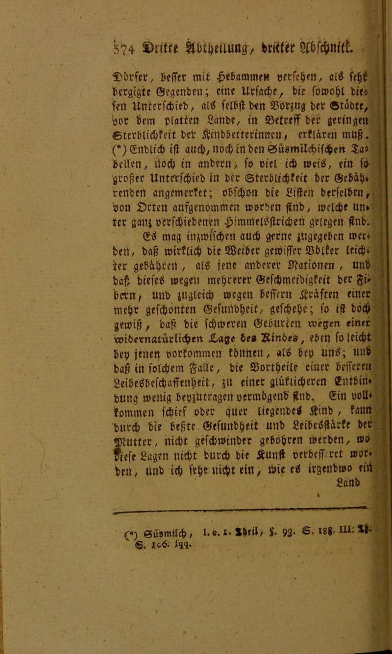 i>?4 dritte itbt&ettimg, brrtfet Dörfer, Beffer mit £ebammet* verfemen, al$ fe^ Bcrgtgtc ©egenben; eine Urfacbe, bie fowobl lies fett Utmrfcfctfb, ali? felBt^ ben 23brgitg ber ©tabte, por bem platten Sanbc, itt »etrefF ber geringelt ©terblicbfctt ber $mb&ettertnncn, crfiärett mufj. (*) Sittlich tfl auch, noch in ben 0Ü0milcbtfc&ert Sa* bellen, noch in cmbent, fo viel ich weiä, ein fo großer Unterfcbieb in ber ©terbiicbfeit ber ©eb&b* renben angemerfet; obfebon bie ßiffeh berfelben, von irrten aufgenommen worben ftttb, welche un* ter ganj vctfd)tebenen £immel£<flricben gelegen ffnb; Sa» mag injtmfc&en auch gerne jugegeben wer* bett/ bafj wirtlich btc SBeiber gewiffer SJblter leid?» icr geboren, al$ jene anberer Stationen , unb baf, biefee! wegen mehrerer ©efebmeibigfeit ber gi* bern, unb jugteieb wegen bcfTeru Kräften einer nicht gefebontett ©efuübbeit, gefcbe&c; fo if* bo# gewifi, baj< bie ferneren ©eburten wegen einer wibernatürltcben Jlage be« Äinbes, eben fo leicht bep jenen vorfommen fimnen, *1$ bep untf; unb bafj in folgern galie, bie 35ortf)etle einer bnTerett SeibeSbcfcbaffenbeit, jtt einet glüClic&ercn Sntbiri* buttg wenig bep&ütragctt oermbgenb ffnb. Sin voll* fommett febief ober quer liegenbetf tftnb , tarnt bureb bie befjte ©efunbbeit unb Seibetfflarfe ber gjfutter, nicht gefchwtnber gebohren werben, wo fiefe Sagen nicht burch bie Äunjl verbeff rct wor« bett, unb ich frb5 nicht ein, Wie e<5 irgenbwo ritt Sanb — — (*) öüetmlcb / E* Sbril, y. 93' t88- 1 S. 106. in. • ' .i , > - •