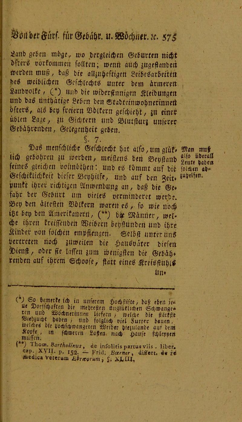 Sfortbttferf. fut&tbäfit u.Sö&#euc. 57* ^anb geben rnbge, »0 dergleichen ©eburten nicht &fter$ oorfommen feilten; wenn auch sugefhnbeit »erben muß, baß bie alljnheftigen 2cibe3arbetten bei5 »eiblichen ©cfchlcchtb unter bem ärmeren Sanböolfe, (*) ttnb bie »iberßnmgen Äleibungett unb ba$ untätige Üebcn beit ©tabtrinmohnerinneti öfter«, alb bet) freiem Söblfern gedieht, W eine? üblen Sage, gti ©ichter» unb Sömtfiurj unferec i®ebäh«nbcn, Gelegenheit geben. §• 7- menfchliche ©efchlecht hat alfo,umglüf* Won nnf lieh gebbhrcn gu »erben, meiflenä ben 0et;ffanb «SÄS feine« gleichen hciinhthen: unb e* fbmmt auf bie foidnn ab* @efchiflicf;feit biefer »cphilfe, unb auf ben geit* Wflfelh puntt ihrer richtigen SCnwenbung an, baß bie ©e* fahr ber ©ebürt um meietf oerminberct »erbe. »en ben äiteften Sblfern waren ctf, fo wie noch i&t bep ben atmeritanerti, (**) bte stornier, mb che ihren frelffettbeit Leibern Wftünben unb ihre Ätnber oon folchen empfiengeri. ecihff unterunS Vertreten noch l'ttwetien bie £au$oater biefen ^iettß, ober ße taffen gum »enigften bte ©ebäh* renben auf ihrem ©choofe, ftatt eine« $reitffhthl$ tim b/metlf {* in unferem $ot*ftifte> ba& eben je* ut SorffchafCen bte mebreften üngtüfiicijen Scbtoangc* ten «nb äöodmecimirn liefern , modele bie ffacfgt , unb folglich oitl Suteer bauen, micbeg bie oodjftbroangccfn äBctber bcejuianbc auf bem inriTcV 10 i<*,tpecm ^öfltn, nacb ^>aufe fc^feppm ( ) Thom.Bartholinus t de infolitis partus viis . liber. cap.;x\II. p, — Frid. Bcemtr, differt, d* re »edic» Veterum ubrxorum, 2, *JUH,