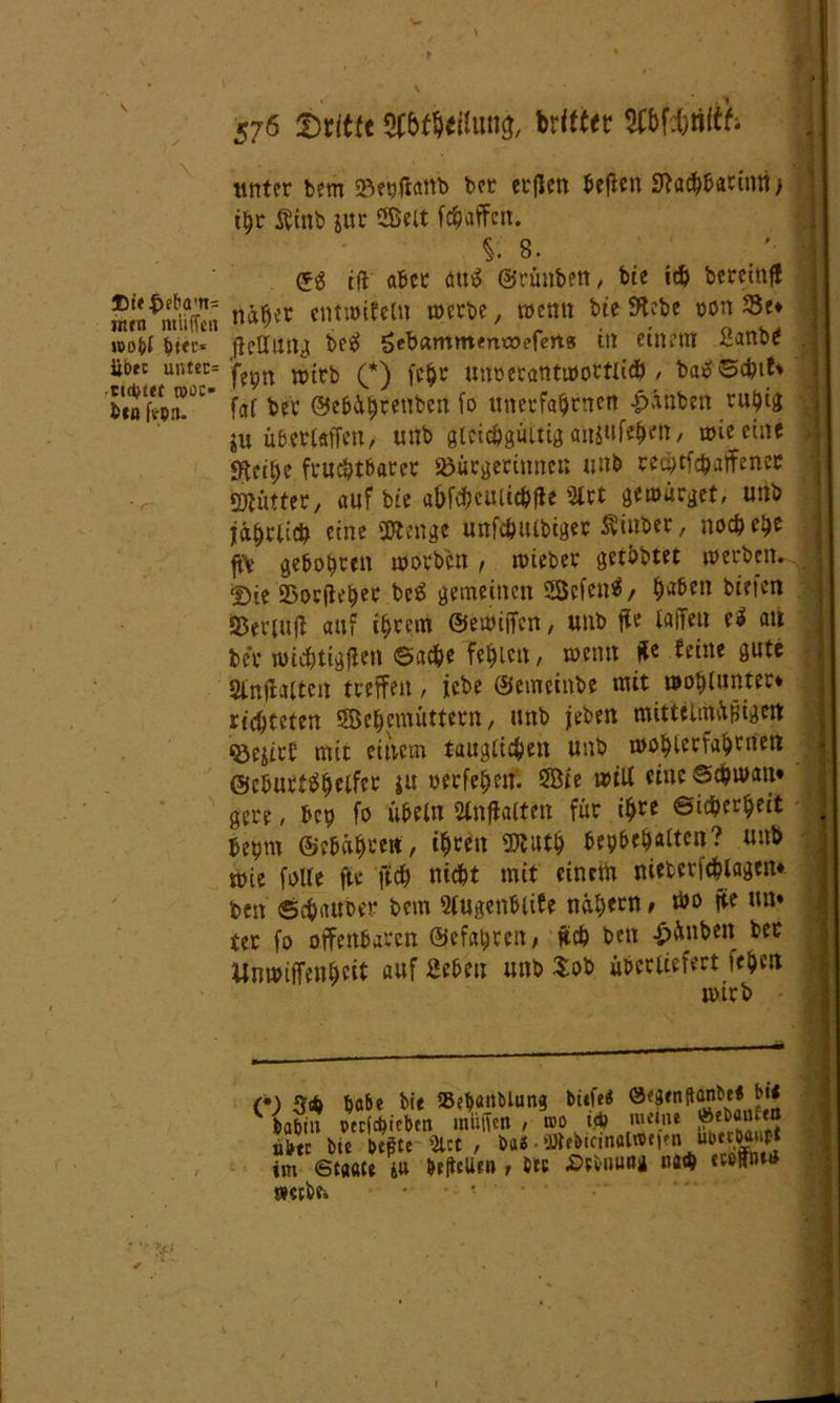 •f ll 576 Dritte Witter $Cbfd&ti(& unter bem Bepfianb bet erflen beften 0tacbbarintt> t^r Äinb jur $$clt fc^affctt. i 8. ©g tft aber <m$ ©rünben, bie ich bereinf! intn^miE näher «ntlöitcM U>crbe / wettn hit ^,ebe ütm ®e* too(?t ^tec- flellrntJ; be$ Sebammmroefert» in einem 2anbe . 1 üotc untec= ’^pn xt>ttb (*) fc^r unoecantwortlicb / bä» ©ebif* benfrpn!^ faf ber ©ebährenben fo unerfabnten £änben ruhig ju übetlaffen, tuib gleichgültig an$ufehen, wie eine «Reibe fruchtbarer Bürgerinnen unb reeptfebaffener gjlütter, auf bie abfebeulicbfle 3trt gewürget, unb jährlich eine üJtcnge unfebulbiger ^inber, noch ehr ft\ gebobren worben, wieber getbbtet werben. 2)ie Borfieber bcS gemeinen 58efen$, h^en biefett Beriufi auf ihrem ©ewiffen, unb ffe taffett e3 an ber wichtigen <3nd&c fehlen, wenn He feine gute 2tnjialten treffen, iebe ©emeinbe mit worunter* richteten S^ebemüttern, unb jeben mittelmäßigen Bejirf mit einem tauglichen unb wobterfabrnen ©eburtbbelfer ju oerfebeif. ®te will eine Schwan* gere, bep fo Übeln Sfoffalten für ihre Sicherheit > bepm ©ebühren, ihren 5)Wh bcpbeh«tten? unb wie folte fte fich nicht mit einem nietericblagen* ben Schaube? bem Slugenblife nähern > Wo jte un* ter fo offenbaren ©efapren/ Heb ben £änben ber Unwiffenbeit auf geben unb Sob überliefert feben wirb c; 3* habt» übte im <t webe. ;be bie SSepanMung biefe« ©fgrnjtanbe« bie Sieben muffen , n>o td> m«n* J»«b«e«j beäte 5tct , ba« • ‘Wtbtcinaiwtftn ubtcöaupi Ce ju Pedellen t b*u £>ebnuan na$