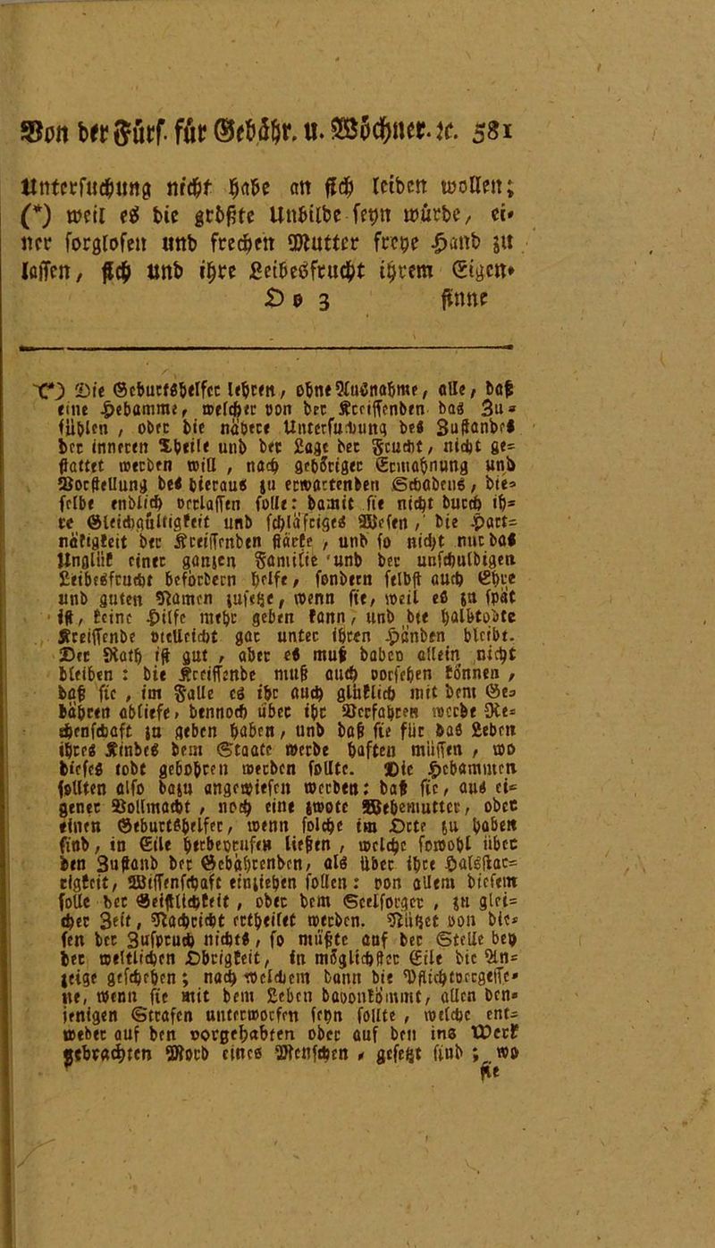 tlntcrfucbimg nrd^f Ija&e an fl# icibeit wollen; (*) weil e$ bie geböte Unbtlbc fetjn würbe, ci* ner forglofeit «nb freien SDlutter frepe £*mb ja iöiTen, $6) unb iljre £cthee>fruc&t itjtem (Eigen* £> 0 3 firnie 2)ie (Scbucfshelfcc lehren, ohne Sfutfnahme, «II«, baf «ine Hebamme, welcher t>on bet fteciffenben bag 3u* füllen , obre bie nähere Unterfuluittq be« Suftanbel bet inneren Xb«t(« unb bet Sage bet Scudit, nicht ge* Söttet »«eben will , noch gehöriger (Ermahnung unb Sochellung be« bierau« ju eewattenben Schaben«, bie» fclbe enblieh oetlaffen foll«: hamit fte nicht buccb ihs re @leiehgultig!«it unb fehläfeige« 9SJefen , bte epatt* nä'figteit bet Äceiffenben ßäcfe , unb fo md>t mit bal lingliif einte ganjen Samilte unb bet unfchulbtgen Eeibeäftndjt bcfbrfcern bfIf«, fonbecn fclbit euch £i)te unb guten 9lamen juftfjc, wenn fte, »eil eö jn fpat i#, leine .pilfe nt«bt geben fann, unb bi« hölbtobte jtreiffenbe mtUctdjt got untec ihren epanben bleibt. 25er Siath ift gut , aber e< muf babeo allem nicht Meiben : bi« Äceiffenbe muff auch oorfe&en tonnen , bafs fte , im Salle eö i&r and) glbflich mit beni @e» habren abliefe» bennoch über i&c »erfahren »erb« Oie* ienfebaft ja gtben haben, unb bafj fte für öa« Sieben ihre« Äinbe« bem Staate werbe haften muffen , wo tiefeg tobt gebobre» werben feilte. ©ie gebammen feilten alfo baju angewiefrn werben: baf fic, au« ci* gtnet Bollmöcht , «0$ «in* Jtoote SBehemuttcc, obre «inen ©eburts&elfec, wenn folche tm bete ju habe» ftnb, in eil« htebeotufe» liefen , welche fowohl iibec ben Suffanb ber Scbabrcnbcn» al« über ibce palSfiac* rigfeit, SBiffenfcpaft einlieben follett: oon allem biefew folle ber «eijUtd>teit, ober bem Scelfotgec , ju glei= «her 3ett, Nachricht erteilet werben, blühet oon bie* fen bcc 3ufptud> nicht«, fo muffte auf ber Stelle btp bet weltlichen £)brigEeit, in moglicbften Sil« bie 2ln= jeige gtfehrben ; nach welchem bann bie 'DfluhtDrcgetTe» ne, wenn fte mit bem Eebctt baoonlommt, allen ben« ienigen Strafen uuterwoefett fepn follte , welche ent* webec auf ben oorgefmbtert ober auf beu ins tüccf gebrachte» 5Bocb eines UJfcnfthrn , gefegt fiub wo /