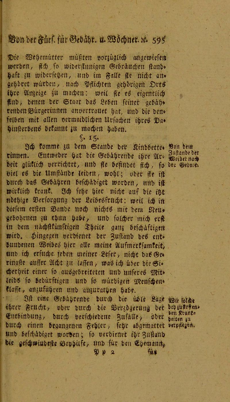 Ütott bet &Srf. fit it. je. 59^ IDie SBehcmüttcr müßten tjorjügtic^ (Mgewiefett mcrbeit, ff# fo mibetflmtigen ©ebrüuc&en ftanb» $«ft.jo ttjibcrfe^ett, unb im gaße ffe nicht an* gehbeet mürben, na# «Pfftcbtctt gehörigen £)rt$ i^rc 2tnseige in machen: umr fie e£ eigentlich ftnb, betten ber ©taat ba£ Seben feinet gebüh* renben Bürgerinnen anuertrauet hat, unb bie ben* felben mit aßen oermeiblichen Urfachen ihre$ Da* hinfierbentf befattnt i« machen haben. . § I5* 3<h fotnme ja bem ©üattbe bet Ätnbbetfe* »o‘« bem rinnen, ©ntmeber hat bie ©cbü^renbe ihre 2fr» »SbetnaS beit gräflich oerrichtet, mtb ffe beftnbet ft#, fo bei; ©eiwr. biel e$ bie Umffünbe fcibett, mohl; ober ffe iff burch ba$ ©ebährett befcbübiget morbett, unb iff mirflich tränt, 3# felje §iec nicht auf bie iftt nbthtge Besorgung bcr Seibeefrucht: metl i# in biefem crffen Banbe noch nichts mit bem 0ttu* gebotenen ?ti th»n habe, unb fester mich erjt in bem trächfifünftigen Steile ganj befchüftigm mirb. hingegen oerbtenet ber 3«ftanb be$ ent» bunbenen SSeibeS hier alle meine 2fufmcrffamfeit, unb i# erfu#e- feben meiner Sefer, nicht baS©e* ringfie attffer 2lcht jju taffen > maS i# über bie©i* <herheit einer fo auSgebreiteten unb unfereS 5Jtit* ieibt» fo bebürftigen unb fo mürbigctt Btenfchen* ttaffe., «uufü$rett unb anjurat^en habe. 3(f eine ©ebübrenbe burch bie üble Sage fof&e ihrer grucht, ober burch bie Bcr^&gerung t>er t>eoiuffpf«n> «ntbinbung, burch berfchiebene 3ufft(Sre> ober bur# einen begangenen gehler , fehl* abgemattet »«tfftgWt* unb befrbibiget morben; fo oerbienet ihr 5«ffanb bie gefcfjwiobeffe Beihilfe/ «nb für beu €h«nt(mty * f&l